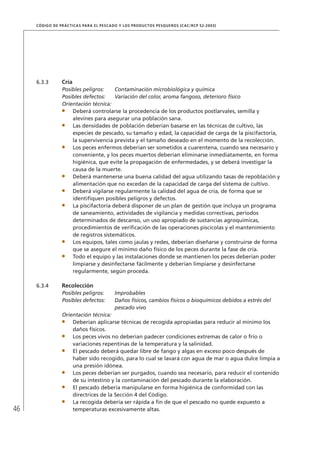 46
CÓDIGO DE PRÁCTICAS PARA EL PESCADO Y LOS PRODUCTOS PESQUEROS (CAC/RCP 52-2003)
6.3.3 Cría
Posibles peligros: Contaminación microbiológica y química
Posibles defectos: Variación del color, aroma fangoso, deterioro físico
Orientación técnica:
Deberá controlarse la procedencia de los productos postlarvales, semilla y
alevines para asegurar una población sana.
Las densidades de población deberían basarse en las técnicas de cultivo, las
especies de pescado, su tamaño y edad, la capacidad de carga de la piscifactoría,
la supervivencia prevista y el tamaño deseado en el momento de la recolección.
Los peces enfermos deberían ser sometidos a cuarentena, cuando sea necesario y
conveniente, y los peces muertos deberían eliminarse inmediatamente, en forma
higiénica, que evite la propagación de enfermedades, y se deberá investigar la
causa de la muerte.
Deberá mantenerse una buena calidad del agua utilizando tasas de repoblación y
alimentación que no excedan de la capacidad de carga del sistema de cultivo.
Deberá vigilarse regularmente la calidad del agua de cría, de forma que se
identiﬁquen posibles peligros y defectos.
La piscifactoría deberá disponer de un plan de gestión que incluya un programa
de saneamiento, actividades de vigilancia y medidas correctivas, períodos
determinados de descanso, un uso apropiado de sustancias agroquímicas,
procedimientos de veriﬁcación de las operaciones piscícolas y el mantenimiento
de registros sistemáticos.
Los equipos, tales como jaulas y redes, deberían diseñarse y construirse de forma
que se asegure el mínimo daño físico de los peces durante la fase de cría.
Todo el equipo y las instalaciones donde se mantienen los peces deberían poder
limpiarse y desinfectarse fácilmente y deberían limpiarse y desinfectarse
regularmente, según proceda.
6.3.4 Recolección
Posibles peligros: Improbables
Posibles defectos: Daños físicos, cambios físicos o bioquímicos debidos a estrés del
pescado vivo
Orientación técnica:
Deberían aplicarse técnicas de recogida apropiadas para reducir al mínimo los
daños físicos.
Los peces vivos no deberían padecer condiciones extremas de calor o frío o
variaciones repentinas de la temperatura y la salinidad.
El pescado deberá quedar libre de fango y algas en exceso poco después de
haber sido recogido, para lo cual se lavará con agua de mar o agua dulce limpia a
una presión idónea.
Los peces deberían ser purgados, cuando sea necesario, para reducir el contenido
de su intestino y la contaminación del pescado durante la elaboración.
El pescado debería manipularse en forma higiénica de conformidad con las
directrices de la Sección 4 del Código.
La recogida debería ser rápida a ﬁn de que el pescado no quede expuesto a
temperaturas excesivamente altas.
 