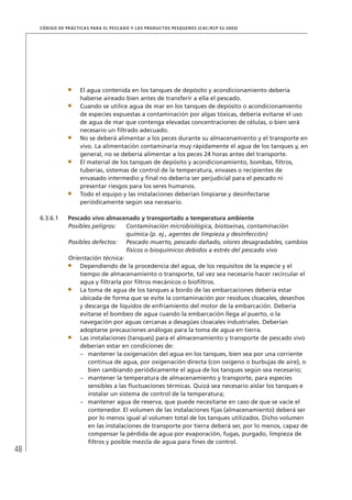 48
CÓDIGO DE PRÁCTICAS PARA EL PESCADO Y LOS PRODUCTOS PESQUEROS (CAC/RCP 52-2003)
El agua contenida en los tanques de depósito y acondicionamiento debería
haberse aireado bien antes de transferir a ella el pescado.
Cuando se utilice agua de mar en los tanques de depósito o acondicionamiento
de especies expuestas a contaminación por algas tóxicas, debería evitarse el uso
de agua de mar que contenga elevadas concentraciones de células, o bien será
necesario un ﬁltrado adecuado.
No se deberá alimentar a los peces durante su almacenamiento y el transporte en
vivo. La alimentación contaminaría muy rápidamente el agua de los tanques y, en
general, no se debería alimentar a los peces 24 horas antes del transporte.
El material de los tanques de depósito y acondicionamiento, bombas, ﬁltros,
tuberías, sistemas de control de la temperatura, envases o recipientes de
envasado intermedio y ﬁnal no debería ser perjudicial para el pescado ni
presentar riesgos para los seres humanos.
Todo el equipo y las instalaciones deberían limpiarse y desinfectarse
periódicamente según sea necesario.
6.3.6.1 Pescado vivo almacenado y transportado a temperatura ambiente
Posibles peligros: Contaminación microbiológica, biotoxinas, contaminación
química (p. ej., agentes de limpieza y desinfección)
Posibles defectos: Pescado muerto, pescado dañado, olores desagradables, cambios
físicos o bioquímicos debidos a estrés del pescado vivo
Orientación técnica:
Dependiendo de la procedencia del agua, de los requisitos de la especie y el
tiempo de almacenamiento o transporte, tal vez sea necesario hacer recircular el
agua y ﬁltrarla por ﬁltros mecánicos o bioﬁltros.
La toma de agua de los tanques a bordo de las embarcaciones debería estar
ubicada de forma que se evite la contaminación por residuos cloacales, desechos
y descarga de líquidos de enfriamiento del motor de la embarcación. Debería
evitarse el bombeo de agua cuando la embarcación llega al puerto, o la
navegación por aguas cercanas a desagües cloacales industriales. Deberían
adoptarse precauciones análogas para la toma de agua en tierra.
Las instalaciones (tanques) para el almacenamiento y transporte de pescado vivo
deberían estar en condiciones de:
mantener la oxigenación del agua en los tanques, bien sea por una corriente–
continua de agua, por oxigenación directa (con oxígeno o burbujas de aire), o
bien cambiando periódicamente el agua de los tanques según sea necesario;
mantener la temperatura de almacenamiento y transporte, para especies–
sensibles a las ﬂuctuaciones térmicas. Quizá sea necesario aislar los tanques e
instalar un sistema de control de la temperatura;
mantener agua de reserva, que puede necesitarse en caso de que se vacíe el–
contenedor. El volumen de las instalaciones ﬁjas (almacenamiento) deberá ser
por lo menos igual al volumen total de los tanques utilizados. Dicho volumen
en las instalaciones de transporte por tierra deberá ser, por lo menos, capaz de
compensar la pérdida de agua por evaporación, fugas, purgado, limpieza de
ﬁltros y posible mezcla de agua para ﬁnes de control.
 