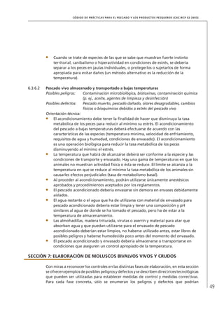 49
CÓDIGO DE PRÁCTICAS PARA EL PESCADO Y LOS PRODUCTOS PESQUEROS (CAC/RCP 52-2003)
Cuando se trate de especies de las que se sabe que muestran fuerte instinto
territorial, canibalismo o hiperactividad en condiciones de estrés, se debería
separar a los peces en jaulas individuales, o protegerlos o sujetarlos de forma
apropiada para evitar daños (un método alternativo es la reducción de la
temperatura).
6.3.6.2 Pescado vivo almacenado y transportado a bajas temperaturas
Posibles peligros: Contaminación microbiológica, biotoxinas, contaminación química
(p. ej., aceite, agentes de limpieza y desinfección)
Posibles defectos: Pescado muerto, pescado dañado, olores desagradables, cambios
físicos o bioquímicos debidos a estrés del pescado vivo
Orientación técnica:
El acondicionamiento debe tener la ﬁnalidad de hacer que disminuya la tasa
metabólica de los peces para reducir al mínimo su estrés. El acondicionamiento
del pescado a bajas temperaturas deberá efectuarse de acuerdo con las
características de las especies (temperatura mínima, velocidad de enfriamiento,
requisitos de agua y humedad, condiciones de envasado). El acondicionamiento
es una operación biológica para reducir la tasa metabólica de los peces
disminuyendo al mínimo el estrés.
La temperatura que habrá de alcanzarse deberá ser conforme a la especie y las
condiciones de transporte y envasado. Hay una gama de temperaturas en que los
animales no muestran actividad física o ésta se reduce. El límite se alcanza a la
temperatura en que se reduce al mínimo la tasa metabólica de los animales sin
causarles efectos perjudiciales (tasa de metabolismo basal).
Al proceder al acondicionamiento, podrán utilizarse únicamente anestésicos
aprobados y procedimientos aceptados por los reglamentos.
El pescado acondicionado debería envasarse sin demora en envases debidamente
aislados.
El agua restante o el agua que ha de utilizarse con material de envasado para
pescado acondicionado debería estar limpia y tener una composición y pH
similares al agua de donde se ha tomado el pescado, pero ha de estar a la
temperatura de almacenamiento.
Las almohadillas, madera triturada, virutas o aserrín y material para atar que
absorban agua y que puedan utilizarse para el envasado de pescado
acondicionado deberían estar limpios, no haberse utilizado antes, estar libres de
posibles peligros y haberse humedecido poco antes del momento del envasado.
El pescado acondicionado y envasado debería almacenarse o transportarse en
condiciones que aseguren un control apropiado de la temperatura.
SECCIÓN 7: ELABORACIÓN DE MOLUSCOS BIVALVOS VIVOS Y CRUDOS
Con miras a reconocer los controles en las distintas fases de elaboración, en esta sección
se ofrecen ejemplos de posibles peligros y defectos y se describen directrices tecnológicas
que pueden ser utilizadas para establecer medidas de control y medidas correctivas.
Para cada fase concreta, sólo se enumeran los peligros y defectos que podrían
 