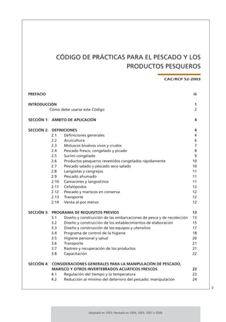v
Adoptado en 2003. Revisado en 2004, 2005, 2007 y 2008.
CÓDIGO DE PRÁCTICAS PARA EL PESCADO Y LOS
PRODUCTOS PESQUEROS
CAC/RCP 52-2003
PREFACIO iii
INTRODUCCIÓN 1
Cómo debe usarse este Código 2
SECCIÓN 1: ÁMBITO DE APLICACIÓN 4
SECCIÓN 2: DEFINICIONES 4
2.1 Deﬁniciones generales 4
2.2 Acuicultura 6
2.3 Moluscos bivalvos vivos y crudos 7
2.4 Pescado fresco, congelado y picado 8
2.5 Surimi congelado 9
2.6 Productos pesqueros revestidos congelados rápidamente 10
2.7 Pescado salado y pescado seco salado 10
2.8 Langostas y cangrejos 11
2.9 Pescado ahumado 11
2.10 Camarones y langostinos 11
2.11 Cefalópodos 12
2.12 Pescado y mariscos en conserva 12
2.13 Transporte 12
2.14 Venta al por menor 12
SECCIÓN 3: PROGRAMA DE REQUISITOS PREVIOS 13
3.1 Diseño y construcción de las embarcaciones de pesca y de recolección 13
3.2 Diseño y construcción de los establecimientos de elaboración 15
3.3 Diseño y construcción de los equipos y utensilios 17
3.4 Programa de control de la higiene 18
3.5 Higiene personal y salud 20
3.6 Transporte 21
3.7 Rastreo y recuperación de los productos 21
3.8 Capacitación 22
SECCIÓN 4: CONSIDERACIONES GENERALES PARA LA MANIPULACIÓN DE PESCADO,
MARISCO Y OTROS INVERTEBRADOS ACUÁTICOS FRESCOS 23
4.1 Regulación del tiempo y la temperatura 23
4.2 Reducción al mínimo del deterioro del pescado: manipulación 24
 