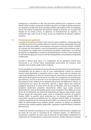 51
CÓDIGO DE PRÁCTICAS PARA EL PESCADO Y LOS PRODUCTOS PESQUEROS (CAC/RCP 52-2003)
introducirse o controlarse en ella. Hay que tener presente que, al preparar un plan
HACCP o PCD, o ambos, es esencial consultar la Sección 5, en la que se ofrece orientación
con respecto a la aplicación de los principios HACCP y de análisis en PCD. Sin embargo,
dentro del ámbito de aplicación del presente Código de prácticas no es posible dar
detalles de los límites críticos, la vigilancia, el mantenimiento de registros y la
veriﬁcación para cada una de las fases, ya que son especíﬁcos de peligros y defectos
concretos.
7.1 Consideraciones generales
Las especies de moluscos bivalvos, tales como las ostras, mejillones, almejas japonesas
y almejas de concha dura pueden sobrevivir durante un tiempo prolongado fuera del
agua, de modo que pueden comercializarse vivas para el consumo humano. También
los moluscos de otras especies, como los berberechos, pueden comercializarse vivos si
se manipulan con cuidado, pero normalmente se someten a elaboración. Los moluscos
de especies no adaptadas a condiciones de deshidratación mueren al poco tiempo de
ser extraídos del agua, por lo que es más fácil manipularlos como productos refrigerados
o elaborados.
Durante el desove (que sigue a la «maduración de las gónadas») resulta poco
conveniente y, en muchos casos, impracticable comercializar los moluscos como
animales vivos. El estrés puede inducir el desove.
Elprincipalpeligroconocidoparalaproduccióndemoluscosbivalvoseslacontaminación
microbiológica de las aguas en que se crían, especialmente cuando los moluscos
bivalvos están destinados a consumirse vivos o crudos. Puesto que los moluscos son
organismos ﬁltradores, en ellos los contaminantes se concentran en niveles mucho más
altos que los de las aguas marinas que los circundan. Por consiguiente, la contaminación
por bacterias y virus en la zona de cría es de importancia crítica para la especiﬁcación
del producto ﬁnal y determina los requisitos del proceso de elaboración ulterior. La
contaminación por aguas de escorrentía agrícola o aguas negras que contienen
patógenos bacterianos o víricos (virus del tipo de Norwalk, virus de la hepatitis) o
patógenos bacterianos presentes naturalmente (Vibrio spp.) puede provocar
gastroenteritis y otras enfermedades graves como la hepatitis. Otro peligro es el que
deriva de las biotoxinas. Las biotoxinas producidas por algunas algas pueden causar
diversas formas de intoxicación grave, como la intoxicación diarreica de moluscos
bivalvos (DSP), la parálisis tóxica producida por los moluscos bivalvos (DSP), la
intoxicación neurotóxica producida por los moluscos bivalvos (NSP), la intoxicación
amnésica producida por los moluscos bivalvos (ASP) o la intoxicación por azaspirácido
(AZP). En determinadas zonas también pueden constituir un peligro las sustancias
químicas como metales pesados, plaguicidas, compuestos organoclorados y sustancias
petroquímicas.
A efectos de controlar los peligros, es muy importante la identiﬁcación y vigilancia de
las zonas de cría para la inocuidad de los moluscos bivalvos. La identiﬁcación,
clasiﬁcación y vigilancia de estas áreas es tarea de las autoridades competentes en
cooperación con los pescadores y productores primarios. Pueden utilizarse el recuento
 