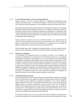 55
CÓDIGO DE PRÁCTICAS PARA EL PESCADO Y LOS PRODUCTOS PESQUEROS (CAC/RCP 52-2003)
7.2.2.1 E. coli, coliformes fecales o número total de coliformes
Todas las aguas y carne de moluscos deberían ser vigiladas frecuentemente para
detectar la presencia de E. coli, coliformes fecales o número total de coliformes con
una frecuencia apropiada basada en la probabilidad y grado de contaminación fecal.
Para determinar el grado de contaminación fecal se efectuarán ensayos con indicadores
bacterianos idóneos, como coliformes fecales o E. coli. Debería mantenerse en examen
constante la eﬁcacia de los indicadores bacterianos utilizados por su ﬁabilidad como
medidadelgradodecontaminaciónfecal.Silacontaminaciónfecalsuperadeterminados
niveles, podrá permitirse la reinstalación o puriﬁcación durante el tiempo que apruebe
el organismo oﬁcial competente.
Puede utilizarse el recuento de E. coli, coliformes fecales, o el recuento total de
coliformes como indicador de la presencia de contaminación fecal. Como no hay una
buena correspondencia entre dichos indicadores y la presencia de virus, siempre se
deberían emplear otros controles, tales como estudios costeros.
Otros métodos tales como la detección de bacteriófagos y de virus también podrán
utilizarse como indicadores cuando haya métodos analíticos validados en el futuro.
7.2.2.2 Vigilancia de patógenos
Los programas de saneamiento para los moluscos se basan en la utilización de
organismos indicadores de una presencia de contaminación más que en la vigilancia
de patógenos especíﬁcos. Sin embargo, en el caso de epidemias de enfermedades
causadas por un patógeno identiﬁcado, tales como Salmonella y otros (Vibrio y virus),
la vigilancia sobre los moluscos bivalvos quizás sea adecuada en el ámbito del proceso
de cierre o reapertura de la zona de recolección afectada. La especie, y en particular
la cepa misma, se debería conocer para asegurar que la vigilancia aborde el origen del
patógeno. Se deberían establecer con anterioridad los niveles de aceptación o rechazo
para los patógenos con el ﬁn de utilizar tales resultados de vigilancia para el proceso
de decisión. Se debería cumplir con otras condiciones incluyendo los requisitos de
vigilancia sanitaria, como condición para la reapertura de tal área.
7.2.2.3 Control de biotoxinas marinas
La vigilancia del ﬁtoplancton es una herramienta complementaria valiosa que se puede
usar, en combinación con la vigilancia exigida de las biotoxinas marinas en los tejidos
de los moluscos, para optimizar la gestión del programa y los recursos. Deberían
vigilarse todas las zonas de cría para detectar señales de que quizás haya aparecido
alguna toxina, p. ej. pájaros, mamíferos o peces muertos o por morir. El riesgo de
proliferación de algas tóxicas puede acusar variaciones estacionales, y las zonas de cría
pueden sufrir contaminación por algas tóxicas antes desconocidas en los mares
circundantes o aguas del litoral. Dichos riesgos deberían tenerse en cuenta a la hora de
elaborar los calendarios de programación de vigilancia.
Es importante señalar que al usar una especie de molusco indicador, se supone que la
ausencia de toxicidad en la especie indicada implica la ausencia de toxicidad en otras
 