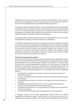 56
CÓDIGO DE PRÁCTICAS PARA EL PESCADO Y LOS PRODUCTOS PESQUEROS (CAC/RCP 52-2003)
especies de la zona de cría. Esta suposición debería ser veriﬁcada en todas la especies
de moluscos por cada grupo de toxinas, antes de reconocer una especie de molusco en
particular como indicador para esa zona determinada de producción.
El organismo oﬁcial competente debería cerrar inmediatamente las zonas afectadas y
patrullarlas cuando se excedan los niveles aceptables en las porciones comestibles de la
carne de los moluscos bivalvos. Dichas zonas no deberían abrirse antes de que la
investigación toxicológica haya establecido claramente que la carne de los moluscos
bivalvos está libre de cantidades peligrosas de biotoxinas.
El organismo oﬁcial competente debería anunciar inmediatamente dichas decisiones a
los productores afectados y centros de depuración y distribución.
Al establecer programas de muestreo en el tiempo y el espacio, se debería considerar
una garantía de la posición adecuada y la cantidad de los sitios de muestreo. Los ensayos
para una biotoxina especíﬁca pueden no ser apropiados cuando se ha demostrado que
no hay relación entre tal biotoxina y los moluscos bivalvos en las áreas de cría y de
recolección. La frecuencia del muestreo debería ser suﬁciente para abordar cambios
espaciales y temporales en microalgas, y toxinas en mariscos, y para incluir los riesgos
de aumentos rápidos de toxicidad en los moluscos.
Muestreo de representación espacial
La selección de estaciones de muestreo para cultivos bentónicos y suspendidos debería
basarse en sitios que históricamente hayan presentado toxicidad en las primeras etapas
de un episodio tóxico. Se reconoce que el muestreo, por lo general, no puede llevarse
a cabo de una manera estadísticamente válida sin un costo excesivo. A efectos de
proteger la salud pública, la selección de estaciones de muestreo debería cubrir en
forma apropiada el alcance del episodio tóxico o la «peor posibilidad» probable en una
zona de crecimiento. Ello debería basarse en un juicio experto que utilice los siguientes
factores:
La hidrografía, las surgencias conocidas, los frentes, las pautas actuales y los
efectos de las mareas.
El acceso a las estaciones de muestreo en todas las condiciones climáticas durante
la recolección.
La deseabilidad de muestreo de toxinas y microalgas en una misma estación de
muestreo.
Además de las estaciones primarias (de rutina), la necesidad de estaciones
secundarias (complementarias) y de estaciones marinas.
La existencia de crecimiento in situ (por ejemplo, microalgas tóxicas provenientes
de bancos de quistes).
La advección de proliferaciones de microalgas tóxicas a las zonas de cría.
El muestreo rutinario de microalgas generalmente signiﬁca tomar una muestra
integrada de la columna de agua. Cuando ocurre, o está en proceso de ocurrir, un
episodio tóxico, se debería considerar un muestreo de profundidad especíﬁca dirigida.
 