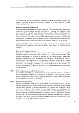 57
CÓDIGO DE PRÁCTICAS PARA EL PESCADO Y LOS PRODUCTOS PESQUEROS (CAC/RCP 52-2003)
El muestreo de moluscos criados en suspensión debería por lo menos incluir una
muestra integrada compuesta de moluscos tomados de la parte superior, media e
inferior de las líneas.
Muestreo representativo temporal
La mayoría de los programas de vigilancia adoptan frecuencias semanales mínimas de
muestreo en zonas en que la toxicidad es prevalente y donde se está llevando a cabo,
o se está por llevar a cabo, la recolección. Las decisiones sobre la frecuencia del muestreo
deberían basarse en la evaluación de riesgos. Las contribuciones a la decisión pueden
incluir factores tales como las variaciones estacionales (toxicidad o recolección),
accesibilidad, información histórica de base, incluso datos sobre toxinas y microalgas, y
los efectos de factores ambientales tales como el viento, la marea y las corrientes.
La frecuencia del muestreo y los factores que pueden resultar en su cambio deberían
describirse en un Plan de acción para biotoxinas marinas para la zona de cría en
cuestión.
Tamaño de muestra de mariscos
No hay un tamaño de muestra de mariscos acordado internacionalmente para las
diferentes especies de mariscos. Puede existir una alta variabilidad de toxicidad entre
mariscos individuales. La cantidad de mariscos incluidos en la muestra debería ser
suﬁciente para abordar dicha variabilidad. Por ese motivo, la cantidad de mariscos
incluidos en la muestra debería ser el factor determinante del tamaño de la muestra,
en lugar de la masa de carne de marisco. Asimismo, el tamaño de la muestra
debería ser suﬁciente para permitir que se realice el estudio o estudios para los que
se toma la muestra, y los mariscos incluidos en la muestra deberían ser del tamaño
comercializado.
7.2.2.4 Métodos de ensayo para biotoxinas marinas
Los métodos adecuados para la determinación de las biotoxinas marinas se enumeran
en el proyecto de Norma para los moluscos bivalvos vivos y los moluscos bivalvos
crudos. Cualquier método se puede considerar adecuado a ﬁnes de selección inicial si
la autoridad competente lo ha aprobado.
7.2.2.5 Contaminantes químicos
Deberían vigilarse las zonas de cría en busca de contaminantes químicos con una
frecuencia suﬁciente para proporcionar conﬁanza de que toda fuente identiﬁcada de
contaminación química no está contaminando los moluscos. Las zonas de cría de
mariscos en las que no existen lugares de origen de probable contaminación química
deberían requerir sólo veriﬁcaciones ocasionales cada varios años. No obstante, cuando
existan lugares de origen de contaminación especíﬁca, quizás se deba inspeccionar los
mariscos más frecuentemente en forma rutinaria. También debería existir la capacidad
de tomar muestras de mariscos en forma reactiva si ocurre un brote deﬁnido, por
ejemplo un derrame de pintura antiincrustante.
 