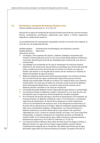 58
CÓDIGO DE PRÁCTICAS PARA EL PESCADO Y LOS PRODUCTOS PESQUEROS (CAC/RCP 52-2003)
7.3 Recolección y transporte de moluscos bivalvos vivos
Véanse también las secciones 3.1, 3.3, 3.4 y 3.5.
Esta sección se aplica al transporte de moluscos bivalvos para ﬁnes de consumo humano
directo, reinstalación, puriﬁcación, elaboración para reducir o limitar organismos
especíﬁcos o elaboración posterior.
Los procedimientos de manipulación apropiados variarán en función de la especie, la
zona de cría y la temporada del año:
Posibles peligros: Contaminación microbiológica, por biotoxinas y química
Posibles defectos: Daño físico
Orientación técnica:
Las dragas y otros aparejos de captura, cubiertas, bodegas y recipientes que
resulten contaminados por el uso en una zona contaminada deberían limpiarse y,
si procede, desinfectarse antes de ser empleados para moluscos de una zona no
contaminada.
Las bodegas o los recipientes en los que se mantengan los moluscos bivalvos
deberían ser de construcción tal que éstos se mantengan por encima del nivel del
suelo y puedan escurrirse, de forma que no entren en contacto con agua de
lavado o de sentina ni con líquido de la concha. De ser necesario se instalará un
sistema de bombeo de agua de sentina.
Deberían adoptarse precauciones idóneas para proteger a los moluscos bivalvos
de la contaminación por agua contaminada, deyecciones de aves marinas,
calzado que pueda haber entrado en contacto con material fecal o por material
contaminado. Las naves que se hallen en zonas de cría de mariscos no deberían
emitir descargas de desperdicios, incluida la materia fecal humana. No se
deberían permitir animales en las naves de recolección.
Las bombas de lavado deberían tomar el agua sólo de agua marina no contaminada.
Los moluscos bivalvos se deberían recoger y almacenar en una zona de cría o de
reinstalación que el organismo oﬁcial competente considere aceptable.
En el momento de sacarlos del agua y durante la manipulación y el transporte, los
moluscos bivalvos no deberían someterse a calor ni frío extremos o a variaciones
repentinas de temperatura. El control de la temperatura reviste importancia
crítica en la manipulación de moluscos vivos. Si las temperaturas imperantes y la
duración de las operaciones así lo exigen, deberían emplearse equipos especiales,
tales como contenedores aislados y refrigeradores. Los moluscos bivalvos no
deberían exponerse a la acción directa de los rayos solares o de superﬁcies
calentadas por el sol, o entrar en contacto directo con hielo o con otras superﬁcies
refrigerantes, ni tampoco mantenerse en recipientes cerrados con bióxido de
carbono sólido. En la mayoría de los casos, debería evitarse el almacenamiento a
temperaturas superiores a 10 ºC (50 ºF) o inferiores a 2 ºC (35 ºF).
Los moluscos bivalvos deberían estar libres de todo exceso de fango o hierbas, y
deberían lavarse con agua de mar limpia o agua potable a presión idónea
inmediatamente después de su recolección. No debería permitirse que el agua
del lavado caiga sobre los moluscos bivalvos ya lavados. Se podría recircular el
 