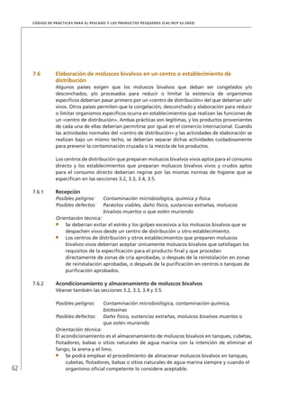 62
CÓDIGO DE PRÁCTICAS PARA EL PESCADO Y LOS PRODUCTOS PESQUEROS (CAC/RCP 52-2003)
7.6 Elaboración de moluscos bivalvos en un centro o establecimiento de
distribución
Algunos países exigen que los moluscos bivalvos que deban ser congelados y/o
desconchados, y/o procesados para reducir o limitar la existencia de organismos
especíﬁcos deberían pasar primero por un «centro de distribución» del que deberían salir
vivos. Otros países permiten que la congelación, desconchado y elaboración para reducir
o limitar organismos especíﬁcos ocurra en establecimientos que realizan las funciones de
un «centro de distribución». Ambas prácticas son legítimas, y los productos provenientes
de cada una de ellas deberían permitirse por igual en el comercio internacional. Cuando
las actividades normales del «centro de distribución» y las actividades de elaboración se
realizan bajo un mismo techo, se deberían separar dichas actividades cuidadosamente
para prevenir la contaminación cruzada o la mezcla de los productos.
Los centros de distribución que preparan moluscos bivalvos vivos aptos para el consumo
directo y los establecimientos que preparan moluscos bivalvos vivos y crudos aptos
para el consumo directo deberían regirse por las mismas normas de higiene que se
especiﬁcan en las secciones 3.2, 3.3, 3.4, 3.5.
7.6.1 Recepción
Posibles peligros: Contaminación microbiológica, química y física
Posibles defectos: Parásitos viables, daño físico, sustancias extrañas, moluscos
bivalvos muertos o que estén muriendo
Orientación técnica:
Se deberían evitar el estrés y los golpes excesivos a los moluscos bivalvos que se
despachen vivos desde un centro de distribución u otro establecimiento.
Los centros de distribución y otros establecimientos que preparen moluscos
bivalvos vivos deberían aceptar únicamente moluscos bivalvos que satisfagan los
requisitos de la especiﬁcación para el producto ﬁnal y que procedan
directamente de zonas de cría aprobadas, o después de la reinstalación en zonas
de reinstalación aprobadas, o después de la puriﬁcación en centros o tanques de
puriﬁcación aprobados.
7.6.2 Acondicionamiento y almacenamiento de moluscos bivalvos
Véanse también las secciones 3.2, 3.3, 3.4 y 3.5.
Posibles peligros: Contaminación microbiológica, contaminación química,
biotoxinas
Posibles defectos: Daño físico, sustancias extrañas, moluscos bivalvos muertos o
que estén muriendo
Orientación técnica:
El acondicionamiento es el almacenamiento de moluscos bivalvos en tanques, cubetas,
ﬂotadores, balsas o sitios naturales de agua marina con la intención de eliminar el
fango, la arena y el limo.
Se podrá emplear el procedimiento de almacenar moluscos bivalvos en tanques,
cubetas, ﬂotadores, balsas o sitios naturales de agua marina siempre y cuando el
organismo oﬁcial competente lo considere aceptable.
 