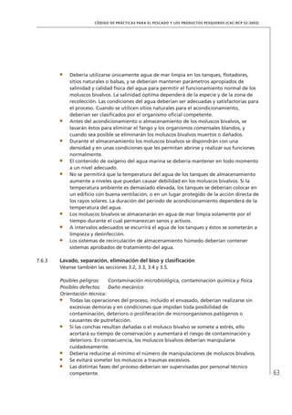 63
CÓDIGO DE PRÁCTICAS PARA EL PESCADO Y LOS PRODUCTOS PESQUEROS (CAC/RCP 52-2003)
Debería utilizarse únicamente agua de mar limpia en los tanques, ﬂotadores,
sitios naturales o balsas, y se deberían mantener parámetros apropiados de
salinidad y calidad física del agua para permitir el funcionamiento normal de los
moluscos bivalvos. La salinidad óptima dependerá de la especie y de la zona de
recolección. Las condiciones del agua deberían ser adecuadas y satisfactorias para
el proceso. Cuando se utilicen sitios naturales para el acondicionamiento,
deberían ser clasiﬁcados por el organismo oﬁcial competente.
Antes del acondicionamiento o almacenamiento de los moluscos bivalvos, se
lavarán éstos para eliminar el fango y los organismos comensales blandos, y
cuando sea posible se eliminarán los moluscos bivalvos muertos o dañados.
Durante el almacenamiento los moluscos bivalvos se dispondrán con una
densidad y en unas condiciones que les permitan abrirse y realizar sus funciones
normalmente.
El contenido de oxígeno del agua marina se debería mantener en todo momento
a un nivel adecuado.
No se permitirá que la temperatura del agua de los tanques de almacenamiento
aumente a niveles que puedan causar debilidad en los moluscos bivalvos. Si la
temperatura ambiente es demasiado elevada, los tanques se deberían colocar en
un ediﬁcio con buena ventilación, o en un lugar protegido de la acción directa de
los rayos solares. La duración del período de acondicionamiento dependerá de la
temperatura del agua.
Los moluscos bivalvos se almacenarán en agua de mar limpia solamente por el
tiempo durante el cual permanezcan sanos y activos.
A intervalos adecuados se escurrirá el agua de los tanques y éstos se someterán a
limpieza y desinfección.
Los sistemas de recirculación de almacenamiento húmedo deberían contener
sistemas aprobados de tratamiento del agua.
7.6.3 Lavado, separación, eliminación del biso y clasiﬁcación
Véanse también las secciones 3.2, 3.3, 3.4 y 3.5.
Posibles peligros: Contaminación microbiológica, contaminación química y física
Posibles defectos: Daño mecánico
Orientación técnica:
Todas las operaciones del proceso, incluido el envasado, deberían realizarse sin
excesivas demoras y en condiciones que impidan toda posibilidad de
contaminación, deterioro o proliferación de microorganismos patógenos o
causantes de putrefacción.
Si las conchas resultan dañadas o el molusco bivalvo se somete a estrés, ello
acortará su tiempo de conservación y aumentará el riesgo de contaminación y
deterioro. En consecuencia, los moluscos bivalvos deberían manipularse
cuidadosamente.
Debería reducirse al mínimo el número de manipulaciones de moluscos bivalvos.
Se evitará someter los moluscos a traumas excesivos.
Las distintas fases del proceso deberían ser supervisadas por personal técnico
competente.
 