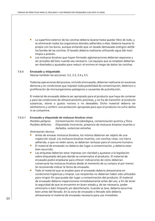64
CÓDIGO DE PRÁCTICAS PARA EL PESCADO Y LOS PRODUCTOS PESQUEROS (CAC/RCP 52-2003)
La superﬁcie exterior de las conchas debería lavarse hasta quedar libre de lodo, y
se eliminarán todos los organismos blandos adheridos a ellas. Debería hacerse lo
propio con los duros, aunque evitando que un lavado demasiado enérgico astille
los bordes de las conchas. El lavado debería realizarse utilizando agua (de mar)
limpia a presión.
Los moluscos bivalvos que hayan formado aglomeraciones deberían separarse y
ser privados del biso cuando sea necesario. Los equipos que se empleen deberían
ser diseñados y ajustados para reducir al mínimo el riesgo de dañar las conchas.
7.6.4 Envasado y etiquetado
Véanse también las secciones: 3.2, 3.3, 3.4 y 3.5.
Todas las operaciones del proceso, incluido el envasado, deberían realizarse sin excesivas
demoras y en condiciones que impidan toda posibilidad de contaminación, deterioro o
proliferación de microorganismos patógenos o causantes de putrefacción.
El material de envasado debería ser apropiado para el producto que haya de contener
y para las condiciones de almacenamiento previstas, y no ha de transmitir al producto
sustancias, olores o gustos nocivos o no deseables. Dicho material debería ser
satisfactorio y conferir una protección apropiada para que el producto no sufra daños
ni se contamine.
7.6.4.1 Envasado y etiquetado de moluscos bivalvos vivos
Posibles peligros: Contaminación microbiológica, contaminación química y física
Posibles defectos: Etiquetado incorrecto, presencia de moluscos bivalvos muertos o
dañados, sustancias extrañas
Orientación técnica:
Antes de envasar moluscos bivalvos, los mismos deberían ser objeto de una
inspección visual. Los moluscos bivalvos muertos, con conchas rotas, con tierra
adherida, o que no estén sanos, se deberían rechazar para el consumo humano.
El material de envasado no debería dar lugar a contaminación, y debería estar
bien escurrido.
Las etiquetas deberían estar impresas con claridad y ajustarse a la legislación
sobre etiquetado del país donde se comercialice el producto. El material de
envasado podrá emplearse para ofrecer indicaciones de cómo deberían
conservarse los moluscos bivalvos desde el momento de su compra al por menor.
Se recomienda indicar la fecha de envasado.
Todo el material que se emplee para el envasado debería almacenarse en
condiciones higiénicas y limpias. Los recipientes no deberían haber sido utilizados
para ningún ﬁn que pueda dar lugar a contaminación del producto. El material
de envasado debería inspeccionarse inmediatamente antes del uso, a ﬁn de tener
la seguridad de que se encuentre en buen estado y, de ser necesario, poder
eliminarlo o bien limpiarlo y/o desinfectarlo. Cuando se lave, debería escurrirse
bien antes del llenado. En la zona de envasado o llenado sólo debería
almacenarse el material de envasado necesario para uso inmediato.
 