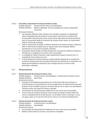 65
CÓDIGO DE PRÁCTICAS PARA EL PESCADO Y LOS PRODUCTOS PESQUEROS (CAC/RCP 52-2003)
7.6.4.2 Envasado y etiquetado de moluscos bivalvos crudos
Posibles peligros: Contaminación física y microbiológica
Posibles defectos: Materia objetable, tal como pedazos de concha; etiquetado
incorrecto
Orientación técnica:
Las etiquetas deberían estar impresas con claridad y ajustarse a la legislación
sobre etiquetado del país donde se comercialice el producto. El material del
envase podrá utilizarse para incluir instrucciones adecuadas de almacenamiento
para el consumidor desde el momento de compra al por menor. Se recomienda
indicar la fecha de envasado.
Todo el material de envasado se debería almacenar de manera limpia e higiénica.
Sólo el material de envasado que se requiera para uso inmediato deberá
mantenerse en la zona de envasado o llenado.
El producto desconchado y tratado después de la recolección debería envasarse y
refrigerarse o congelarse tan pronto como sea posible.
La congelación debería llevarse a cabo rápidamente (véase la Sección 8.3). La
congelación lenta dañará la carne.
Si las etiquetas de moluscos bivalvos crudos tratados después de su recolección
contienen declaraciones de inocuidad referentes al tratamiento o recolección, las
declaraciones deberían especiﬁcar que el peligro de que se trate ha sido
eliminado o reducido.
7.6.5 Almacenamiento
7.6.5.1 Almacenamiento de moluscos bivalvos vivos
Posibles peligros: Contaminación microbiológica, contaminación química y física
Posibles defectos: Daño físico
Orientación técnica:
El producto ﬁnal debería almacenarse en condiciones tales que excluyan su
contaminación y/o la proliferación de microorganismos. El material de envase del
producto ﬁnal no debería estar en contacto directo con el suelo, sino que debería
colocarse sobre una superﬁcie limpia y elevada.
Los períodos de almacenamiento deberían ser tan cortos como sea posible.
Una vez que los moluscos bivalvos vivos se hayan envasado y hayan salido del
centro o establecimiento de distribución, no se deben volver a sumergir o rociar
con agua, salvo en el caso de venta al por menor en el centro de distribución.
7.6.5.2 Almacenamiento de moluscos bivalvos crudos
Posibles peligros: Contaminación microbiológica
Posibles defectos: Improbables
Orientación técnica:
Los períodos de almacenamiento deberían ser tan cortos como sea posible.
Deben evitarse daños al envase o al producto congelado.
 