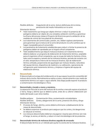 67
CÓDIGO DE PRÁCTICAS PARA EL PESCADO Y LOS PRODUCTOS PESQUEROS (CAC/RCP 52-2003)
Posibles defectos: Coagulación de la carne, textura defectuosa de la misma,
penetración del medio hidrostático en la carne
Orientación técnica:
Todo tratamiento que tenga por objeto eliminar o reducir la presencia de
patógenos debería ser objeto de una completa validación cientíﬁca y garantizar
la eﬁcacia del proceso (véase el Proyecto de Directrices para la validación de las
medidas de control de inocuidad de los alimentos).
Los tratamientos de control (calor, presión, etc.) deben vigilarse atentamente
para garantizar que la textura de la carne del producto no sufra cambios que la
hagan inaceptable para el consumidor.
Los parámetros de tratamiento establecidos para reducir o limitar la presencia de
patógenos deben ser aprobados por el órgano oﬁcial competente.
Todo establecimiento que depure moluscos bivalvos con tratamiento térmico
debería elaborar un programa de elaboración de tratamiento térmico, aceptable
para el organismo oﬁcial competente, que se ocupe de todos los factores críticos,
tales como la especie y tamaño de los moluscos bivalvos, período de contacto con
el calor, temperatura interna de los moluscos bivalvos, tipo de elaboración
térmica utilizada, proporciones de agua/vapor por molusco bivalvo, naturaleza
del equipo térmico, dispositivos de medición y su calibración, operaciones de
refrigeración post tratamiento térmico, y limpieza e higiene del equipo de
elaboración térmica.
7.8 Desconchado
El desconchado es la etapa de la elaboración en la que separa la porción comestible del
molusco de la concha. Normalmente se realiza a mano, mecánicamente o por medio de
tratamiento térmico con vapor o agua caliente. Esta etapa puede exponer el producto
a contaminación microbiológica o física.
7.8.1 Desconchado y lavado a mano y mecánico,
La separación física de la carne del molusco de la concha a menudo expone el producto
a tierra, fango y detrito que se debería quitar, antes de su ulterior elaboración por
medio del lavado o por otros medios.
Posibles peligros: Contaminación física, contaminación microbiológica
Posibles defectos: Cortes y desgarrones de la carne, presencia de arena y fango
Orientación técnica:
El exceso de fango, detrito y arena debería eliminarse cuidadosamente de las
mesas de desconchado.
Se debería examinar el producto para asegurar que los cortes y los desgarrones
se reduzcan al mínimo.
Los moluscos desconchados deberían enjuagarse o lavarse para eliminar aún más
el fango, la arena y el detrito, y reducir el nivel microbiológico de los productos.
7.8.2 Desconchado térmico de moluscos bivalvos seguido de envasado
El desconchado térmico es un método para quitar la concha de los moluscos bivalvos.
 