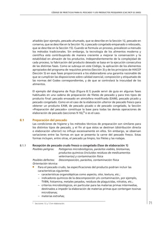 71
CÓDIGO DE PRÁCTICAS PARA EL PESCADO Y LOS PRODUCTOS PESQUEROS (CAC/RCP 52-2003)
añadido (por ejemplo, pescado ahumado, que se describe en la Sección 12, pescado en
conserva, que se describe en la Sección 16, o pescado congelado empanado o rebozado,
que se describe en la Sección 15). Cuando se formula un proceso, prevalecen a menudo
los métodos tradicionales. Sin embargo, la tecnología de los alimentos moderna y
cientíﬁca está contribuyendo de manera creciente a mejorar la conservación y la
estabilidad en almacén de los productos. Independientemente de la complejidad de
cada proceso, la fabricación del producto deseado se basa en la ejecución consecutiva
de las distintas fases. Como se subraya en este Código, la aplicación de los elementos
apropiados del programa de requisitos previos (Sección 3) y de los principios de HACCP
(Sección 5) en esas fases proporcionará a los elaboradores una garantía razonable de
que se cumplirán las disposiciones sobre calidad esencial, composición y etiquetado de
las normas del Codex correspondientes, y de que se controlará la inocuidad de los
alimentos.
El ejemplo del diagrama de ﬂujo (Figura 8.1) puede servir de guía en algunas fases
habituales en una cadena de preparación de ﬁletes de pescado y para tres tipos de
producto ﬁnal: pescado envasado en atmósfera modiﬁcada (EAM), pescado picado y
pescado congelado. Como en el caso de la elaboración ulterior de pescado fresco para
obtener un producto EAM, de pescado picado o de pescado congelado, la Sección
«Preparación del pescado» constituye la base para todas las demás operaciones de
elaboración de pescado (secciones 9-16),8
si es el caso.
8.1 Preparación del pescado
Las condiciones de higiene y los métodos técnicos de preparación son similares para
los distintos tipos de pescado, y el ﬁn al que éstos se destinan (distribución directa
o elaboración ulterior) no inﬂuye excesivamente en ellos. Sin embargo, se observan
variaciones entre las formas en que se presenta la carne del pescado fresco. Estas
formas incluyen, entre otras, el pescado ya limpio, los ﬁletes y las rodajas.
8.1.1 Recepción de pescado crudo fresco o congelado (fase de elaboración 1)
Posibles peligros: Patógenos microbiológicos, parásitos viables, biotoxinas,
productos químicos (incluidos residuos de medicamentos
veterinarios) y contaminación física
Posibles defectos: Descomposición, parásitos, contaminación física
Orientación técnica:
Para el pescado crudo, las especiﬁcaciones del producto podrían incluir las
características siguientes:
características organolépticas como aspecto, olor, textura, etc.;–
indicadores químicos de la descomposición y/o contaminación, por ejemplo,–
TVBN, histamina, metales pesados, residuos de plaguicidas, nitratos, etc.;
criterios microbiológicos, en particular para las materias primas intermedias,–
destinados a impedir la elaboración de materias primas que contengan toxinas
microbianas;
materias extrañas;–
8
Secciones 12 y 13 en elaboración.
 