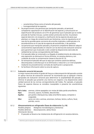 72
CÓDIGO DE PRÁCTICAS PARA EL PESCADO Y LOS PRODUCTOS PESQUEROS (CAC/RCP 52-2003)
características físicas como el tamaño del pescado;–
homogeneidad de las especies.–
Se proporcionará a las personas que manipulan pescado y al personal
competente capacitación en la identiﬁcación de especies y comunicación en
especiﬁcación del producto con el ﬁn de garantizar que el pescado que se recibe
procede de fuentes inocuas, cuando existen protocolos escritos. Se prestará
especial atención a la recepción y clasiﬁcación de las especies de peces que
plantean un riesgo de contaminación por biotoxinas, como la ciguatoxina en el
caso de los grandes peces carnívoros de arrecifes tropicales y subtropicales o la
escombrotoxina en el caso de las especies de escómbridos, o de parásitos.
Las personas que manipulan pescado y el personal competente deberían adquirir
conocimientos especializados en relación con las técnicas de evaluación sensorial
para garantizar que el pescado crudo cumple las disposiciones esenciales de
calidad de las normas correspondientes del Codex.
Si el pescado debe ser eviscerado a su llegada al establecimiento de elaboración,
esta operación se efectuará en forma eﬁciente, sin excesiva demora y con
cuidando de evitar la contaminación (véase la Sección 8.1.5).
Se rechazará el pescado del que se sepa que contiene sustancias dañinas,
descompuestas o extrañas que no se eliminarán o reducirán a un nivel aceptable
mediante los procedimientos normales de clasiﬁcación o preparación.
Se facilitará información sobre la zona de captura.
8.1.1.1 Evaluación sensorial del pescado
La mejor manera de evaluar el grado de frescura o descomposición del pescado consiste
en aplicar técnicas de evaluación sensorial9
Se recomienda que se apliquen criterios
apropiados de evaluación sensorial para determinar la aceptabilidad del pescado y
eliminar el pescado que presente una merma con respecto a las disposiciones sobre
calidad esencial de las normas correspondientes del Codex. Por ejemplo, el pescado
fresco de especies blancas se considera inaceptable si presenta las características
siguientes:
Piel o baba: arenosa, colores apagados con motas de baba pardo-amarillenta.
Ojos: cóncavos, opacos, hundidos, descoloridos.
Agallas: gris-pardo o blanquecinas, baba amarillenta opaca, compacta o
coagulada.
Olor: carne con olor a aminas, amoníaco, lechoso, láctico, sulfuro, fecal,
pútrido, rancio.
8.1.2 Almacenamiento en refrigerador (fases de elaboración 2 y 14)
Posibles peligros: Patógenos microbiológicos y biotoxinas
Posibles defectos: Descomposición, daños físicos
Orientación técnica:
El pescado se llevará a las instalaciones de refrigeración sin excesiva demora.
9
Directrices para la evaluación sensorial del pescado y los mariscos en laboratorio (CAC/GL 31-1999).
 