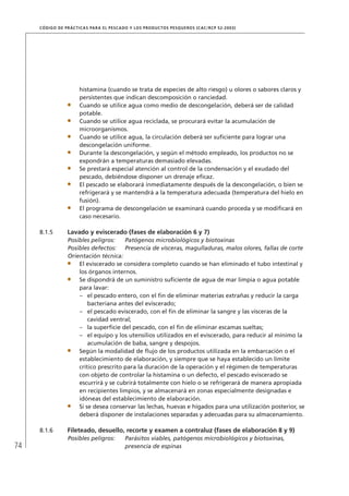 74
CÓDIGO DE PRÁCTICAS PARA EL PESCADO Y LOS PRODUCTOS PESQUEROS (CAC/RCP 52-2003)
histamina (cuando se trata de especies de alto riesgo) u olores o sabores claros y
persistentes que indican descomposición o ranciedad.
Cuando se utilice agua como medio de descongelación, deberá ser de calidad
potable.
Cuando se utilice agua reciclada, se procurará evitar la acumulación de
microorganismos.
Cuando se utilice agua, la circulación deberá ser suﬁciente para lograr una
descongelación uniforme.
Durante la descongelación, y según el método empleado, los productos no se
expondrán a temperaturas demasiado elevadas.
Se prestará especial atención al control de la condensación y el exudado del
pescado, debiéndose disponer un drenaje eﬁcaz.
El pescado se elaborará inmediatamente después de la descongelación, o bien se
refrigerará y se mantendrá a la temperatura adecuada (temperatura del hielo en
fusión).
El programa de descongelación se examinará cuando proceda y se modiﬁcará en
caso necesario.
8.1.5 Lavado y eviscerado (fases de elaboración 6 y 7)
Posibles peligros: Patógenos microbiológicos y biotoxinas
Posibles defectos: Presencia de vísceras, magulladuras, malos olores, fallas de corte
Orientación técnica:
El eviscerado se considera completo cuando se han eliminado el tubo intestinal y
los órganos internos.
Se dispondrá de un suministro suﬁciente de agua de mar limpia o agua potable
para lavar:
el pescado entero, con el ﬁn de eliminar materias extrañas y reducir la carga–
bacteriana antes del eviscerado;
el pescado eviscerado, con el ﬁn de eliminar la sangre y las vísceras de la–
cavidad ventral;
la superﬁcie del pescado, con el ﬁn de eliminar escamas sueltas;–
el equipo y los utensilios utilizados en el eviscerado, para reducir al mínimo la–
acumulación de baba, sangre y despojos.
Según la modalidad de ﬂujo de los productos utilizada en la embarcación o el
establecimiento de elaboración, y siempre que se haya establecido un límite
crítico prescrito para la duración de la operación y el régimen de temperaturas
con objeto de controlar la histamina o un defecto, el pescado eviscerado se
escurrirá y se cubrirá totalmente con hielo o se refrigerará de manera apropiada
en recipientes limpios, y se almacenará en zonas especialmente designadas e
idóneas del establecimiento de elaboración.
Si se desea conservar las lechas, huevas e hígados para una utilización posterior, se
deberá disponer de instalaciones separadas y adecuadas para su almacenamiento.
8.1.6 Fileteado, desuello, recorte y examen a contraluz (fases de elaboración 8 y 9)
Posibles peligros: Parásitos viables, patógenos microbiológicos y biotoxinas,
presencia de espinas
 