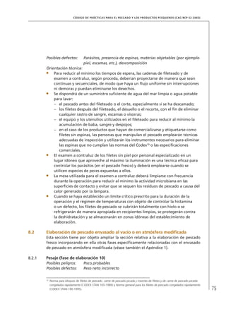 75
CÓDIGO DE PRÁCTICAS PARA EL PESCADO Y LOS PRODUCTOS PESQUEROS (CAC/RCP 52-2003)
Posibles defectos: Parásitos, presencia de espinas, materias objetables (por ejemplo
piel, escamas, etc.), descomposición
Orientación técnica:
Para reducir al mínimo los tiempos de espera, las cadenas de ﬁleteado y de
examen a contraluz, según proceda, deberían proyectarse de manera que sean
continuas y secuenciales, de modo que haya un ﬂujo uniforme sin interrupciones
ni demoras y puedan eliminarse los desechos.
Se dispondrá de un suministro suﬁciente de agua del mar limpia o agua potable
para lavar:
el pescado antes del ﬁleteado o el corte, especialmente si se ha descamado;–
los ﬁletes después del ﬁleteado, el desuello o el recorte, con el ﬁn de eliminar–
cualquier rastro de sangre, escamas o vísceras;
el equipo y los utensilios utilizados en el ﬁleteado para reducir al mínimo la–
acumulación de baba, sangre y despojos;
en el caso de los productos que hayan de comercializarse y etiquetarse como–
ﬁletes sin espinas, las personas que manipulan el pescado emplearán técnicas
adecuadas de inspección y utilizarán los instrumentos necesarios para eliminar
las espinas que no cumplan las normas del Codex10
o las especiﬁcaciones
comerciales.
El examen a contraluz de los ﬁletes sin piel por personal especializado en un
lugar idóneo que aproveche al máximo la iluminación es una técnica eﬁcaz para
controlar los parásitos (en el pescado fresco) y deberá emplearse cuando se
utilicen especies de peces expuestas a ellos.
La mesa utilizada para el examen a contraluz deberá limpiarse con frecuencia
durante la operación para reducir al mínimo la actividad microbiana en las
superﬁcies de contacto y evitar que se sequen los residuos de pescado a causa del
calor generado por la lámpara.
Cuando se haya establecido un límite crítico prescrito para la duración de la
operación y el régimen de temperaturas con objeto de controlar la histamina
o un defecto, los ﬁletes de pescado se cubrirán totalmente con hielo o se
refrigerarán de manera apropiada en recipientes limpios, se protegerán contra
la deshidratación y se almacenarán en zonas idóneas del establecimiento de
elaboración.
8.2 Elaboración de pescado envasado al vacío o en atmósfera modiﬁcada
Esta sección tiene por objeto ampliar la sección relativa a la elaboración de pescado
fresco incorporando en ella otras fases especíﬁcamente relacionadas con el envasado
de pescado en atmósfera modiﬁcada (véase también el Apéndice 1).
8.2.1 Pesaje (fase de elaboración 10)
Posibles peligros: Poco probables
Posibles defectos: Peso neto incorrecto
10
Norma para bloques de ﬁletes de pescado, carne de pescado picada y mezclas de ﬁletes y de carne de pescado picada
congelados rápidamente (CODEX STAN 165-1989) y Norma general para los ﬁletes de pescado congelados rápidamente
(CODEX STAN 190-1995).
 