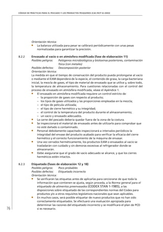 76
CÓDIGO DE PRÁCTICAS PARA EL PESCADO Y LOS PRODUCTOS PESQUEROS (CAC/RCP 52-2003)
Orientación técnica:
La balanza utilizada para pesar se calibrará periódicamente con unas pesas
normalizadas para garantizar la precisión.
8.2.2 Envasado al vacío o en atmósfera modiﬁcada (fase de elaboración 11)
Posibles peligros: Patógenos microbiológicos y biotoxinas posteriores, contaminación
física (con metales)
Posibles defectos: Descomposición posterior
Orientación técnica:
La medida en que el tiempo de conservación del producto pueda prolongarse al vacío
o mediante el EAM dependerá de la especie, el contenido de grasa, la carga bacteriana
inicial, la mezcla de gases, el tipo de material de envasado que se utilice y, sobre todo,
la temperatura de almacenamiento. Para cuestiones relacionadas con el control del
proceso de envasado en atmósfera modiﬁcada, véase el Apéndice 1.
El envasado en atmósfera modiﬁcada requiere un control estricto de:
la proporción de gases con respecto al producto;–
los tipos de gases utilizados y las proporciones empleadas en la mezcla;–
el tipo de película utilizada;–
el tipo de cierre hermético y su integridad;–
el control de la temperatura del producto durante el almacenamiento;–
un vacío y envasado adecuados.–
La carne del pescado debería quedar fuera de la zona de la costura.
Se inspeccionará el material de envasado antes de utilizarlo para comprobar que
no esté dañado o contaminado.
Personal debidamente capacitado inspeccionará a intervalos periódicos la
integridad del envase del producto acabado para veriﬁcar la eﬁcacia del cierre
hermético y el correcto funcionamiento de la máquina de envasar.
Una vez cerrados herméticamente, los productos EAM o envasados al vacío se
trasladarán con cuidado y sin demoras excesivas al refrigerador donde se
almacenarán.
Debe asegurarse que el grado de vacío adecuado se alcance, y que los cierres
herméticos estén intactos.
8.2.3 Etiquetado (fases de elaboración 12 y 18)
Posibles peligros: Poco probables
Posibles defectos: Etiquetado incorrecto
Orientación técnica:
Se veriﬁcarán las etiquetas antes de aplicarlas para cerciorarse de que toda la
información que contienen se ajusta, según proceda, a la Norma general para el
etiquetado de alimentos preenvasados (CODEX STAN 1-1985), a las
disposiciones sobre etiquetado de las correspondientes normas del Codex para
productos y/o a otros requisitos legislativos nacionales que sean aplicables.
En muchos casos, será posible etiquetar de nuevo productos que no han sido
correctamente etiquetados. Se efectuará una evaluación apropiada para
determinar las razones del etiquetado incorrecto y se modiﬁcará el plan de PCD
si es necesario.
 