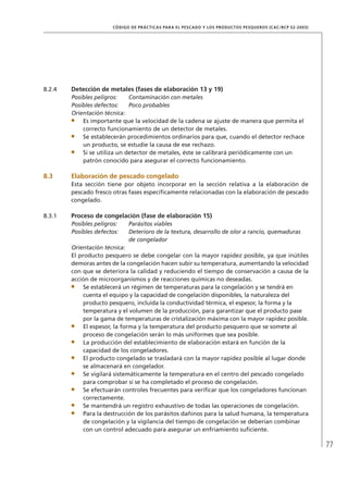 77
CÓDIGO DE PRÁCTICAS PARA EL PESCADO Y LOS PRODUCTOS PESQUEROS (CAC/RCP 52-2003)
8.2.4 Detección de metales (fases de elaboración 13 y 19)
Posibles peligros: Contaminación con metales
Posibles defectos: Poco probables
Orientación técnica:
Es importante que la velocidad de la cadena se ajuste de manera que permita el
correcto funcionamiento de un detector de metales.
Se establecerán procedimientos ordinarios para que, cuando el detector rechace
un producto, se estudie la causa de ese rechazo.
Si se utiliza un detector de metales, éste se calibrará periódicamente con un
patrón conocido para asegurar el correcto funcionamiento.
8.3 Elaboración de pescado congelado
Esta sección tiene por objeto incorporar en la sección relativa a la elaboración de
pescado fresco otras fases especíﬁcamente relacionadas con la elaboración de pescado
congelado.
8.3.1 Proceso de congelación (fase de elaboración 15)
Posibles peligros: Parásitos viables
Posibles defectos: Deterioro de la textura, desarrollo de olor a rancio, quemaduras
de congelador
Orientación técnica:
El producto pesquero se debe congelar con la mayor rapidez posible, ya que inútiles
demoras antes de la congelación hacen subir su temperatura, aumentando la velocidad
con que se deteriora la calidad y reduciendo el tiempo de conservación a causa de la
acción de microorganismos y de reacciones químicas no deseadas.
Se establecerá un régimen de temperaturas para la congelación y se tendrá en
cuenta el equipo y la capacidad de congelación disponibles, la naturaleza del
producto pesquero, incluida la conductividad térmica, el espesor, la forma y la
temperatura y el volumen de la producción, para garantizar que el producto pase
por la gama de temperaturas de cristalización máxima con la mayor rapidez posible.
El espesor, la forma y la temperatura del producto pesquero que se somete al
proceso de congelación serán lo más uniformes que sea posible.
La producción del establecimiento de elaboración estará en función de la
capacidad de los congeladores.
El producto congelado se trasladará con la mayor rapidez posible al lugar donde
se almacenará en congelador.
Se vigilará sistemáticamente la temperatura en el centro del pescado congelado
para comprobar si se ha completado el proceso de congelación.
Se efectuarán controles frecuentes para veriﬁcar que los congeladores funcionan
correctamente.
Se mantendrá un registro exhaustivo de todas las operaciones de congelación.
Para la destrucción de los parásitos dañinos para la salud humana, la temperatura
de congelación y la vigilancia del tiempo de congelación se deberían combinar
con un control adecuado para asegurar un enfriamiento suﬁciente.
 