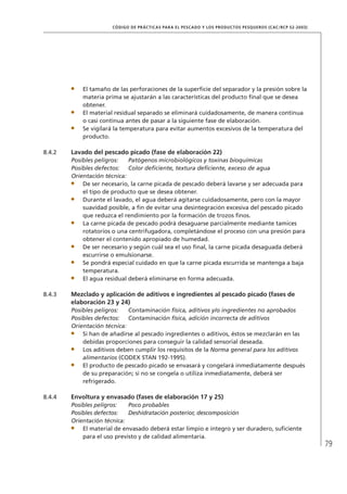 79
CÓDIGO DE PRÁCTICAS PARA EL PESCADO Y LOS PRODUCTOS PESQUEROS (CAC/RCP 52-2003)
El tamaño de las perforaciones de la superﬁcie del separador y la presión sobre la
materia prima se ajustarán a las características del producto ﬁnal que se desea
obtener.
El material residual separado se eliminará cuidadosamente, de manera continua
o casi continua antes de pasar a la siguiente fase de elaboración.
Se vigilará la temperatura para evitar aumentos excesivos de la temperatura del
producto.
8.4.2 Lavado del pescado picado (fase de elaboración 22)
Posibles peligros: Patógenos microbiológicos y toxinas bioquímicas
Posibles defectos: Color deﬁciente, textura deﬁciente, exceso de agua
Orientación técnica:
De ser necesario, la carne picada de pescado deberá lavarse y ser adecuada para
el tipo de producto que se desea obtener.
Durante el lavado, el agua deberá agitarse cuidadosamente, pero con la mayor
suavidad posible, a ﬁn de evitar una desintegración excesiva del pescado picado
que reduzca el rendimiento por la formación de trozos ﬁnos.
La carne picada de pescado podrá desaguarse parcialmente mediante tamices
rotatorios o una centrifugadora, completándose el proceso con una presión para
obtener el contenido apropiado de humedad.
De ser necesario y según cuál sea el uso ﬁnal, la carne picada desaguada deberá
escurrirse o emulsionarse.
Se pondrá especial cuidado en que la carne picada escurrida se mantenga a baja
temperatura.
El agua residual deberá eliminarse en forma adecuada.
8.4.3 Mezclado y aplicación de aditivos e ingredientes al pescado picado (fases de
elaboración 23 y 24)
Posibles peligros: Contaminación física, aditivos y/o ingredientes no aprobados
Posibles defectos: Contaminación física, adición incorrecta de aditivos
Orientación técnica:
Si han de añadirse al pescado ingredientes o aditivos, éstos se mezclarán en las
debidas proporciones para conseguir la calidad sensorial deseada.
Los aditivos deben cumplir los requisitos de la Norma general para los aditivos
alimentarios (CODEX STAN 192-1995).
El producto de pescado picado se envasará y congelará inmediatamente después
de su preparación; si no se congela o utiliza inmediatamente, deberá ser
refrigerado.
8.4.4 Envoltura y envasado (fases de elaboración 17 y 25)
Posibles peligros: Poco probables
Posibles defectos: Deshidratación posterior, descomposición
Orientación técnica:
El material de envasado deberá estar limpio e íntegro y ser duradero, suﬁciente
para el uso previsto y de calidad alimentaria.
 