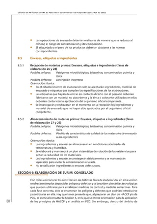 80
CÓDIGO DE PRÁCTICAS PARA EL PESCADO Y LOS PRODUCTOS PESQUEROS (CAC/RCP 52-2003)
Las operaciones de envasado deberían realizarse de manera que se reduzca al
mínimo el riesgo de contaminación y descomposición.
El etiquetado y el peso de los productos deberían ajustarse a las normas
correspondientes.
8.5 Envases, etiquetas e ingredientes
8.5.1 Recepción de materias primas: Envases, etiquetas e ingredientes (fases de
elaboración 26 y 28)
Posibles peligros: Patógenos microbiológicos, biotoxinas, contaminación química y
física
Posibles defectos: Descripción incorrecta
Orientación técnica:
En el establecimiento de elaboración sólo se aceptarán ingredientes, material de
envasado y etiquetas que cumplan las especiﬁcaciones de los elaboradores.
Las etiquetas que hayan de entrar en contacto directo con el pescado deberían
fabricarse con un material no absorbente y la tinta o colorante utilizados en ellas
deberían contar con la aprobación del organismo oﬁcial competente.
Se investigarán y rechazarán en el momento de la recepción los ingredientes y
material de envasado que no hayan sido aprobados por el organismo oﬁcial
competente.
8.5.2 Almacenamiento de materias primas: Envases, etiquetas e ingredientes (fases
de elaboración 27 y 29)
Posibles peligros: Patógenos microbiológicos, biotoxinas, contaminación química y
física
Posibles defectos: Pérdida de características de calidad de los materiales de envasado
o los ingredientes
Orientación técnica:
Los ingredientes y envases se almacenarán en condiciones adecuadas de
temperatura y humedad.
Se elaborará y mantendrá un plan sistemático de rotación de las existencias para
evitar la caducidad de los materiales.
Los ingredientes y envases se protegerán debidamente y se mantendrán
separados para evitar la contaminación cruzada.
No se utilizarán ingredientes o envases defectuosos.
SECCIÓN 9: ELABORACIÓN DE SURIMI CONGELADO
Con miras a reconocer los controles en las distintas fases de elaboración, en esta sección
se ofrecen ejemplos de posibles peligros y defectos y se describen directrices tecnológicas
que pueden utilizarse para establecer medidas de control y medidas correctivas. Para
cada fase concreta, sólo se enumeran los peligros y defectos que podrían introducirse
y controlarse en ella. Hay que tener presente que, al preparar un plan de HACCP y/o de
PDC, es esencial consultar la Sección 5, en la que se ofrece orientación para la aplicación
de los principios de HACCP y el análisis en PCD. Sin embargo, dentro del ámbito de
 
