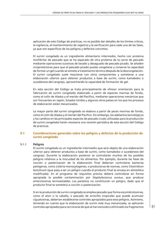 81
CÓDIGO DE PRÁCTICAS PARA EL PESCADO Y LOS PRODUCTOS PESQUEROS (CAC/RCP 52-2003)
aplicación de este Código de prácticas, no es posible dar detalles de los límites críticos,
la vigilancia, el mantenimiento de registros y la veriﬁcación para cada una de las fases,
ya que son especíﬁcos de los peligros y defectos concretos.
El surimi congelado es un ingrediente alimentario intermedio, hecho con proteína
mioﬁbrilar de pescado que se ha separado de otra proteína de la carne de pescado
mediante operaciones sucesivas de lavado y desaguado de pescado picado. Se añaden
crioprotectores para que el pescado picado pueda congelarse y conserve la capacidad
de formar un gel cuando se somete a tratamiento térmico después de la descongelación.
El surimi congelado suele mezclarse con otros componentes y someterse a una
elaboración ulterior para obtener productos a base de surimi, como kamaboko o
sucedáneos del cangrejo, aprovechando la capacidad de formación de gel.
En esta sección del Código se trata principalmente de ofrecer orientación para la
fabricación de surimi congelado elaborado a partir de especies marinas de fondo,
como el colín de Alaska y el merlán del Pacíﬁco, mediante operaciones mecánicas que
son frecuentes en Japón, Estados Unidos y algunos otros países en los que los procesos
de elaboración están mecanizados.
La mayor parte del surimi congelado se elabora a partir de peces marinos de fondo,
como el colín de Alaska y el merlán del Pacíﬁco. Sin embargo, los adelantos tecnológicos
y los cambios en las principales especies de pescado crudo utilizadas para la producción
de surimi congelado harán necesaria una revisión periódica de esta sección del Código
de prácticas.
9.1 Consideraciones generales sobre los peligros y defectos de la producción de
surimi congelado
9.1.1 Peligros
El surimi congelado es un ingrediente intermedio que será objeto de una elaboración
ulterior para obtener productos a base de surimi, como kamaboko o sucedáneos del
cangrejo. Durante la elaboración posterior se controlarán muchos de los posibles
peligros relativos a la inocuidad de los alimentos. Por ejemplo, durante las fases de
cocción o pasterización de la elaboración ﬁnal deberían controlarse bacterias
patógenas, como Listeria monocytogenes, o productoras de toxinas, como Clostridium
botulinum (que pasa a ser un peligro cuando el producto ﬁnal se envasa en atmósfera
modiﬁcada). En el programa de requisitos previos deberá controlarse en forma
apropiada la posible contaminación por Staphylococcus aureus, que produce
enterotoxinas termoestables. Los parásitos no constituirán un peligro, dado que el
producto ﬁnal se someterá a cocción o pasterización.
Si en la producción de surimi congelado se emplea pescado que forma escombrotoxinas,
como el atún o la caballa, o pescado de arrecifes tropicales que puede acumular
ciguatoxinas, deberían establecerse controles apropiados para esos peligros. Asimismo,
teniendo en cuenta que la elaboración de surimi está muy mecanizada, se aplicarán
controles apropiados para cerciorarse de que se han excluido o eliminado los fragmentos
 