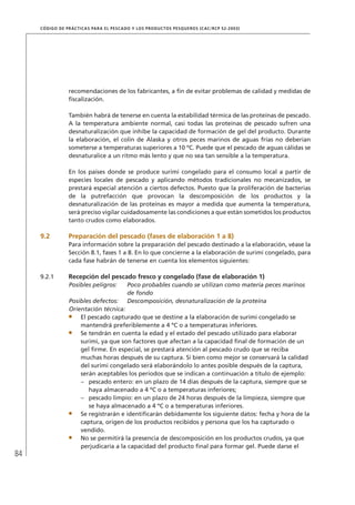 84
CÓDIGO DE PRÁCTICAS PARA EL PESCADO Y LOS PRODUCTOS PESQUEROS (CAC/RCP 52-2003)
recomendaciones de los fabricantes, a ﬁn de evitar problemas de calidad y medidas de
ﬁscalización.
También habrá de tenerse en cuenta la estabilidad térmica de las proteínas de pescado.
A la temperatura ambiente normal, casi todas las proteínas de pescado sufren una
desnaturalización que inhibe la capacidad de formación de gel del producto. Durante
la elaboración, el colín de Alaska y otros peces marinos de aguas frías no deberían
someterse a temperaturas superiores a 10 ºC. Puede que el pescado de aguas cálidas se
desnaturalice a un ritmo más lento y que no sea tan sensible a la temperatura.
En los países donde se produce surimi congelado para el consumo local a partir de
especies locales de pescado y aplicando métodos tradicionales no mecanizados, se
prestará especial atención a ciertos defectos. Puesto que la proliferación de bacterias
de la putrefacción que provocan la descomposición de los productos y la
desnaturalización de las proteínas es mayor a medida que aumenta la temperatura,
será preciso vigilar cuidadosamente las condiciones a que están sometidos los productos
tanto crudos como elaborados.
9.2 Preparación del pescado (fases de elaboración 1 a 8)
Para información sobre la preparación del pescado destinado a la elaboración, véase la
Sección 8.1, fases 1 a 8. En lo que concierne a la elaboración de surimi congelado, para
cada fase habrán de tenerse en cuenta los elementos siguientes:
9.2.1 Recepción del pescado fresco y congelado (fase de elaboración 1)
Posibles peligros: Poco probables cuando se utilizan como materia peces marinos
de fondo
Posibles defectos: Descomposición, desnaturalización de la proteína
Orientación técnica:
El pescado capturado que se destine a la elaboración de surimi congelado se
mantendrá preferiblemente a 4 ºC o a temperaturas inferiores.
Se tendrán en cuenta la edad y el estado del pescado utilizado para elaborar
surimi, ya que son factores que afectan a la capacidad ﬁnal de formación de un
gel ﬁrme. En especial, se prestará atención al pescado crudo que se reciba
muchas horas después de su captura. Si bien como mejor se conservará la calidad
del surimi congelado será elaborándolo lo antes posible después de la captura,
serán aceptables los períodos que se indican a continuación a título de ejemplo:
pescado entero: en un plazo de 14 días después de la captura, siempre que se–
haya almacenado a 4 ºC o a temperaturas inferiores;
pescado limpio: en un plazo de 24 horas después de la limpieza, siempre que–
se haya almacenado a 4 ºC o a temperaturas inferiores.
Se registrarán e identiﬁcarán debidamente los siguiente datos: fecha y hora de la
captura, origen de los productos recibidos y persona que los ha capturado o
vendido.
No se permitirá la presencia de descomposición en los productos crudos, ya que
perjudicaría a la capacidad del producto ﬁnal para formar gel. Puede darse el
 