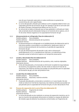 85
CÓDIGO DE PRÁCTICAS PARA EL PESCADO Y LOS PRODUCTOS PESQUEROS (CAC/RCP 52-2003)
caso de que el pescado capturado en malas condiciones no presente las
características de color especiﬁcadas.
La carne del pescado utilizado para elaborar surimi congelado debería tener una
capacidad suﬁciente de formación de gel. Por ejemplo el pH de la carne del colín
de Alaska (Theragra chalcogramma) debería ser de 7,0 ± 0,5.
Se retirará de la cadena el pescado que se haya aplastado o sofocado por haber
sido arrastrado durante demasiado tiempo en el momento de la captura, con el
ﬁn de evitar efectos negativos en la capacidad de formación de gel.
9.2.2 Almacenamiento en refrigerador (fase de elaboración 2)
Posibles peligros: Poco probables
Posibles defectos: Desnaturalización de la proteína
Orientación técnica:
El almacenamiento en refrigerador en el establecimiento de elaboración será lo
más breve posible y se procederá a una elaboración rápida para reducir al
mínimo la desnaturalización de la proteína y la pérdida de capacidad de
formación de gel.
En caso de almacenamiento de pescado crudo, éste se almacenará
preferiblemente a 4 ºC o a temperaturas inferiores, y se identiﬁcará el lote
haciendo constar la fecha de la captura o el tiempo de conservación.
9.2.3 Lavado y descamado (fase de elaboración 6)
Posibles peligros: Poco probables
Posibles defectos: Desnaturalización de la proteína, color, materias objetables
Orientación técnica:
Antes del descabezado y el eviscerado se eliminarán la epidermis (capa babosa),
las escamas y los pigmentos sueltos. De este modo se reducirá el nivel de las
impurezas y las materias extrañas que pueden ser perjudiciales para la capacidad
de formación de gel y el color del producto ﬁnal.
9.2.4 Lavado (fase de elaboración 8)
Posibles peligros: Poco probables
Posibles defectos: Impurezas, materias extrañas
Orientación técnica:
El pescado descabezado y eviscerado se someterá a un nuevo lavado. De este
modo se reducirá el nivel de las impurezas y las materias extrañas que pueden ser
perjudiciales para la capacidad de formación de gel y el color del producto ﬁnal.
9.3 Proceso de separación de la carne (fase de elaboración 9)
Posibles peligros: Fragmentos de metal
Posibles defectos: Impurezas
Orientación técnica:
La carne de pescado se pica mediante un proceso de separación mecánica, por lo
que en el punto más apropiado del proceso se instalará un equipo de detección
de metales capaz de detectar los productos contaminados con fragmentos de
 