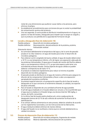 86
CÓDIGO DE PRÁCTICAS PARA EL PESCADO Y LOS PRODUCTOS PESQUEROS (CAC/RCP 52-2003)
metal de unas dimensiones que pudieran causar daños a las personas, para
eliminar el peligro.
Se establecerán procedimientos para cerciorarse de que no existe la probabilidad
de contaminación química del producto.
Una vez separada, la carne picada se distribuirá inmediatamente en el agua y se
pasará a la fase de lavado y desaguado para impedir que la sangre se coagule y
que se produzca una pérdida de la capacidad de formación de gel.
9.4 Lavado y desaguado (fase de elaboración 10)
Posibles peligros: Desarrollo de microbios patógenos
Posibles defectos: Descomposición, desnaturalización de la proteína, proteína
hidrosoluble residual
Orientación técnica:
Se controlará debidamente la temperatura del agua y de la carne de pescado
picada en la criba rotatoria o el agua de lavado para evitar el desarrollo de
microbios patógenos.
Para obtener surimi congelado de buena calidad, el agua de lavado deberá estar
a 10 ºC o a una temperatura inferior, a ﬁn de lograr una separación adecuada de
las proteínas hidrosolubles. El agua para el lavado del merlán del Pacíﬁco deberá
estar a una temperatura inferior a 5 ºC, ya que esta especie suele tener una
actividad de proteasa elevada. Ciertas especies de aguas cálidas se pueden
elaborar a temperaturas de hasta 15 ºC.
El producto se elaborará rápidamente para reducir al mínimo el posible
desarrollo de microbios patógenos.
El pescado picado se distribuirá en el agua de manera uniforme para asegurar la
dilución de los componentes hidrosolubles y llevar a cabo una separación
apropiada de la proteína mioﬁbrilar.
Se prestará especial atención a la preparación especíﬁca de la fase de lavado y
desaguado en lo que concierne al rendimiento deseado, la calidad y las especies
de peces utilizadas.
Para el lavado se dispondrá de una cantidad suﬁciente de agua potable.
El pH del agua empleada en el lavado deberá ser cercano a 7,0; es preferible que
el agua que se emplea en el lavado tenga una dureza total de 100 mg/kg, o
menos, de CaCO3
convertido.
En la última fase de lavado podrá añadirse sal u otros coadyuvantes de
desaguado (menos de 0,3 % de sal) a efectos de aumentar la eﬁcacia de la
deshidratación.
Si se utilizan aditivos alimentarios en este proceso, deberían añadirse de acuerdo
con los reglamentos nacionales y con las instrucciones de los fabricantes.
El agua residual se deberá eliminar de manera idónea.
El agua del lavado no se reutilizará a menos que se controle debidamente su
calidad microbiana.
9.5 Proceso de depuración (fase de elaboración 11)
Posibles peligros: Desarrollo de microbios patógenos, fragmentos de metales
Posibles defectos: Materias objetables, desnaturalización de la proteína
 