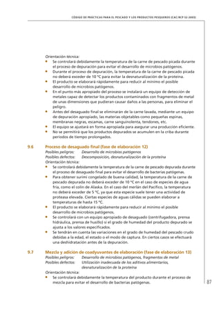 87
CÓDIGO DE PRÁCTICAS PARA EL PESCADO Y LOS PRODUCTOS PESQUEROS (CAC/RCP 52-2003)
Orientación técnica:
Se controlará debidamente la temperatura de la carne de pescado picada durante
el proceso de depuración para evitar el desarrollo de microbios patógenos.
Durante el proceso de depuración, la temperatura de la carne de pescado picada
no deberá exceder de 10 ºC para evitar la desnaturalización de la proteína.
El producto se elaborará rápidamente para reducir al mínimo el posible
desarrollo de microbios patógenos.
En el punto más apropiado del proceso se instalará un equipo de detección de
metales capaz de detectar los productos contaminados con fragmentos de metal
de unas dimensiones que pudieran causar daños a las personas, para eliminar el
peligro.
Antes del desaguado ﬁnal se eliminarán de la carne lavada, mediante un equipo
de depuración apropiado, las materias objetables como pequeñas espinas,
membranas negras, escamas, carne sanguinolenta, tendones, etc.
El equipo se ajustará en forma apropiada para asegurar una producción eﬁciente.
No se permitirá que los productos depurados se acumulen en la criba durante
períodos de tiempo prolongados.
9.6 Proceso de desaguado ﬁnal (fase de elaboración 12)
Posibles peligros: Desarrollo de microbios patógenos
Posibles defectos: Descomposición, desnaturalización de la proteína
Orientación técnica:
Se controlará debidamente la temperatura de la carne de pescado depurada durante
el proceso de desaguado ﬁnal para evitar el desarrollo de bacterias patógenas.
Para obtener surimi congelado de buena calidad, la temperatura de la carne de
pescado depurada no deberá exceder de 10 ºC en el caso de especies de agua
fría, como el colín de Alaska. En el caso del merlán del Pacíﬁco, la temperatura
no deberá exceder de 5 ºC, ya que esta especie suele tener una actividad de
proteasa elevada. Ciertas especies de aguas cálidas se pueden elaborar a
temperaturas de hasta 15 ºC.
El producto se elaborará rápidamente para reducir al mínimo el posible
desarrollo de microbios patógenos.
Se controlará con un equipo apropiado de desaguado (centrifugadora, prensa
hidráulica, prensa de husillo) si el grado de humedad del producto depurado se
ajusta a los valores especiﬁcados.
Se tendrán en cuenta las variaciones en el grado de humedad del pescado crudo
debidas a la edad, el estado o el modo de captura. En ciertos casos se efectuará
una deshidratación antes de la depuración.
9.7 Mezcla y adición de coadyuvantes de elaboración (fase de elaboración 13)
Posibles peligros: Desarrollo de microbios patógenos, fragmentos de metal
Posibles defectos: Utilización inadecuada de los aditivos alimentarios,
desnaturalización de la proteína
Orientación técnica:
Se controlará debidamente la temperatura del producto durante el proceso de
mezcla para evitar el desarrollo de bacterias patógenas.
 