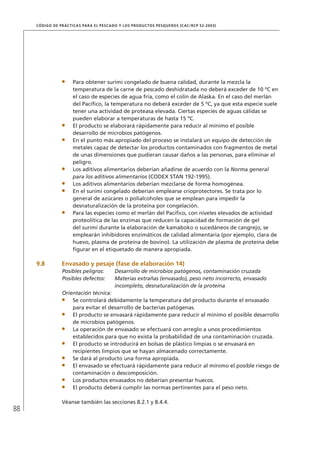 88
CÓDIGO DE PRÁCTICAS PARA EL PESCADO Y LOS PRODUCTOS PESQUEROS (CAC/RCP 52-2003)
Para obtener surimi congelado de buena calidad, durante la mezcla la
temperatura de la carne de pescado deshidratada no deberá exceder de 10 ºC en
el caso de especies de agua fría, como el colín de Alaska. En el caso del merlán
del Pacíﬁco, la temperatura no deberá exceder de 5 ºC, ya que esta especie suele
tener una actividad de proteasa elevada. Ciertas especies de aguas cálidas se
pueden elaborar a temperaturas de hasta 15 ºC.
El producto se elaborará rápidamente para reducir al mínimo el posible
desarrollo de microbios patógenos.
En el punto más apropiado del proceso se instalará un equipo de detección de
metales capaz de detectar los productos contaminados con fragmentos de metal
de unas dimensiones que pudieran causar daños a las personas, para eliminar el
peligro.
Los aditivos alimentarios deberían añadirse de acuerdo con la Norma general
para los aditivos alimentarios (CODEX STAN 192-1995).
Los aditivos alimentarios deberían mezclarse de forma homogénea.
En el surimi congelado deberían emplearse crioprotectores. Se trata por lo
general de azúcares o polialcoholes que se emplean para impedir la
desnaturalización de la proteína por congelación.
Para las especies como el merlán del Pacíﬁco, con niveles elevados de actividad
proteolítica de las enzimas que reducen la capacidad de formación de gel
del surimi durante la elaboración de kamaboko o sucedáneos de cangrejo, se
emplearán inhibidores enzimáticos de calidad alimentaria (por ejemplo, clara de
huevo, plasma de proteína de bovino). La utilización de plasma de proteína debe
ﬁgurar en el etiquetado de manera apropiada.
9.8 Envasado y pesaje (fase de elaboración 14)
Posibles peligros: Desarrollo de microbios patógenos, contaminación cruzada
Posibles defectos: Materias extrañas (envasado), peso neto incorrecto, envasado
incompleto, desnaturalización de la proteína
Orientación técnica:
Se controlará debidamente la temperatura del producto durante el envasado
para evitar el desarrollo de bacterias patógenas.
El producto se envasará rápidamente para reducir al mínimo el posible desarrollo
de microbios patógenos.
La operación de envasado se efectuará con arreglo a unos procedimientos
establecidos para que no exista la probabilidad de una contaminación cruzada.
El producto se introducirá en bolsas de plástico limpias o se envasará en
recipientes limpios que se hayan almacenado correctamente.
Se dará al producto una forma apropiada.
El envasado se efectuará rápidamente para reducir al mínimo el posible riesgo de
contaminación o descomposición.
Los productos envasados no deberían presentar huecos.
El producto deberá cumplir las normas pertinentes para el peso neto.
Véanse también las secciones 8.2.1 y 8.4.4.
 