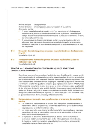 90
CÓDIGO DE PRÁCTICAS PARA EL PESCADO Y LOS PRODUCTOS PESQUEROS (CAC/RCP 52-2003)
Posibles peligros: Poco probables
Posibles defectos: Descomposición, desnaturalización de la proteína
Orientación técnica:
El surimi congelado se almacenará a –20 ºC o a temperaturas inferiores para
impedir que se produzca una desnaturalización de la proteína. La calidad y el
tiempo de conservación se mantendrán mejor si el producto se almacena a –25 ºC
o a temperaturas inferiores.
El producto que se almacene congelado contará con una circulación del aire
adecuada para mantenerlo debidamente congelado. Para ello será necesario,
entre otras cosas, que se evite almacenar el producto directamente sobre el piso
del congelador.
9.14 Recepción de materias primas: envases e ingredientes (fases de elaboración
21 y 22)
Véase la Sección 8.5.1.
9.15 Almacenamiento de materias primas: envases e ingredientes (fases de
elaboración 23 y 24)
Véase la Sección 8.5.2.
SECCIÓN 10: ELABORACIÓN DE PRODUCTOS PESQUEROS REVESTIDOS
CONGELADOS RÁPIDAMENTE
Con miras a reconocer los controles en las distintas fases de elaboración, en esta sección
se ofrecen ejemplos de posibles peligros y defectos y se describen directrices tecnológicas
que pueden utilizarse para establecer medidas de control y medidas correctivas. Para
cada fase concreta, sólo se enumeran los peligros y defectos que podrían introducirse
y controlarse en ella. Hay que tener presente que, al preparar un plan de HACCP y/o de
PCD, es esencial consultar la Sección 5, en la que se ofrece orientación para la aplicación
de los principios de HACCP y de análisis de PCD. Sin embargo, dentro del ámbito de
aplicación de este Código de prácticas no es posible dar detalles de los límites críticos,
la vigilancia, el mantenimiento de registros y la veriﬁcación para cada una de las fases,
ya que son especíﬁcos de los peligros y defectos concretos.
10.1 Consideraciones generales que complementan el programa de requisitos
previos
Los sistemas de transporte que se utilicen para transportar pescado revestido y
no revestido estarán proyectados y construidos de manera que se eviten daños a
los productos y la contaminación de éstos.
Los trozos aserrados para obtener productos de la forma deseada y en espera de
tratamiento térmico se mantendrán a temperaturas que impidan el deterioro
de la calidad esencial del producto.
Si el proceso se desarrolla de forma continua, deberá haber un número de
cadenas de elaboración suﬁciente para evitar interrupciones e intermitencias.
Si el proceso ha de interrumpirse, los productos intermedios se almacenarán
congelados hasta su elaboración ulterior.
 