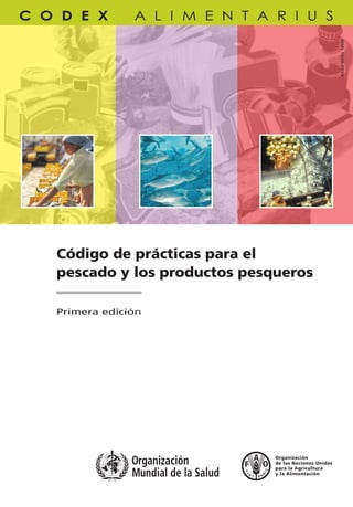 Código de prácticas para el
pescado y los productos pesqueros
Código de prácticas para el pescado
y los productos pesqueros
FAO/OMS
TC/M/A1553S/1/4.09/3000
ISBN 978-92-5-305914-0 ISSN 1020-2579
ISSN1020-2579
PROGRAMACONJUNTOFAO/OMSSOBRENORMASALIMENTARIAS
COMISIÓNDELCODEXALIMENTARIUS
CODEXALIMENTARIUS•Códigodeprácticasparaelpescadoylosproductospesqueros•Primeraedición
Primera edición
El Código de prácticas para el pescado y los productos
pesqueros está dirigido a todos aquéllos que se
ocupan de la manipulación, la producción, el
almacenamiento, la distribución, la exportación, la
importación y la venta de pescado y productos
pesqueros. El Código ayudará a obtener productos
inocuos y sanos que puedan venderse en los mercados
nacionales e internacionales y cumplan con los
requisitos de las normas del Codex. Este es un trabajo
en progreso y una serie de apéndices están en
elaboración. Esta primera edición impresa contiene las
revisiones al texto adoptadas por la Comisión del
Codex Alimentarius hasta 2008.
La Comisión del Codex Alimentarius es un órgano
intergubernamental que integran más de 180 miembros,
creado en el marco del Programa Conjunto sobre Normas
Alimentarias que establecieron la Organización de las Naciones
Unidas para la Agricultura y la Alimentación (FAO) y la
Organización Mundial de la Salud (OMS). El resultado principal
del trabajo de la Comisión es el Codex Alimentarius, un
compendio de normas alimentarias, directrices, códigos de
prácticas y otras recomendaciones adoptados
internacionalmente, con el objetivo de proteger la salud de los
consumidores y asegurar prácticas equitativas en el comercio
de alimentos.
9 7 8 9 2 5 3 0 5 9 1 4 0
C
M
Y
CM
MY
CY
CMY
K
Cover I+IV-S.pdf 5/6/09 10:48:36
 
