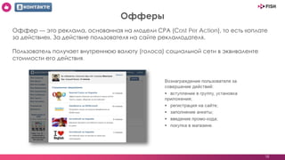 18
Офферы
Оффер — это реклама, основанная на модели CPA (Cost Per Action), то есть «оплате
за действие». За действие пользователя на сайте рекламодателя.
Пользователь получает внутреннюю валюту (голоса) социальной сети в эквиваленте
стоимости его действия.
 