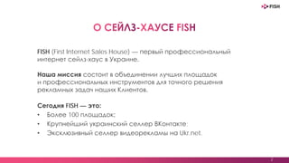 2
FISH (First Internet Sales House) — первый профессиональный
интернет сейлз-хаус в Украине.
Наша миссия состоит в объединении лучших площадок
и профессиональных инструментов для точного решения
рекламных задач наших Клиентов.
Сегодня FISH — это:
• Более 100 площадок;
• Крупнейший украинский селлер ВКонтакте;
• Эксклюзивный селлер медийной рекламы на Ukr.net.
 