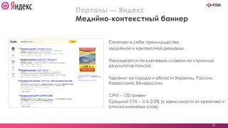 Сочетает в себе преимущества
медийной и контекстной рекламы.
Показывается по ключевым словам на странице
результатов поиска
Таргениг на города и области Украины, России,
Казахстана, Белоруссии
CPM – 125 гривен
Средний СTR = 0.8–2,0% (в зависимости от креатива и
списка ключевых слов)
35
Порталы — Яндекс
Медийно-контекстный баннер
 