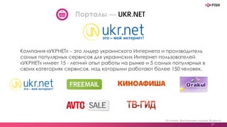 Источник: Внутренние данные Яндекса
37
Порталы — UKR.NET
Компания «УКРНЕТ» – это лидер украинского Интернета и производитель
самых популярных сервисов для украинских Интернет-пользователей.
«УКРНЕТ» имеет 15 - летний опыт работы на рынке и 5 самых популярных в
своих категориях сервисов, над которыми работают более 150 человек.
 