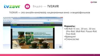 4
Видео — TVZAVR
TVZAVR — это онлайн-кинотеатр лицензионных кино- и видеофильмов
Форматы:
•All-Roll 15 sec, 20 sec, 30 sec
(Pre-Roll, Midl-Roll, Pause-Roll,
Post-Roll)
•Брендинг
•Спонсоство
 