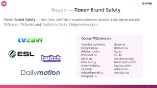 5
Видео — Пакет Brand Safety
Yandex.ru/video
Kinopoisk.ru
Afisha.mail.ru
Imhonet.ru
okno.ru
kino.tut.by
tvzavr.letai.ru
vk.com
odnoklassniki.ru
kinopod.ru
Пакет Brand Safety — это сеть сайтов с лицензионным видео, в которую входят:
TVZavr.ru, TVZavr(сеть), Twitch.tv, Esl.tv, Dailymotion.com
divan.tv
detiseti.ru
lvc.tv
1ru.tv
mediasok.org
kinocatch.com
tourstv.com
wildred.tv
mersibo.ru
Состав TVZavr(сеть):
 