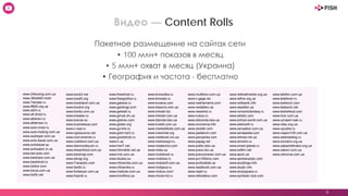 6
Видео — Content Rolls
Пакетное размещение на сайтах сети
• 100 млн+ показов в месяц
• 5 млн+ охват в месяц (Украина)
• География и частота - бесплатно
www.24boxing.com.ua
www.360x640.mobi
www.7serials.ru
www.8800.org.ua
www.al24.ru
www.all-droid.ru
www.alldown.ru
www.allsensor.ru
www.auto-most.ru
www.auto-trading.com.ua
www.autotype.com.ua
www.avto-bazar.com.ua
www.avtobazar.su
www.avtosalon.in.ua
www.bel-auto.com
www.bestcars.com.ua
www.bestdroid.ru
www.bilshe.com
www.bizua.com.ua
www.bo0k.net
www.book2.me
www.bookfi.org
www.bookiland.com.ua
www.bookre.org
www.bookz.com.ua
www.breader.ru
www.bukvar.su
www.businessua.com
www.c-real.ru
www.cgresource.net
www.club-android.ru
www.creditsvit.com.ua
www.diamondtouch.ru
www.dreamfood.com.ua
www.eduknigi.com
www.eknigi.org
www.f1analytic.com
www.fanlib.ru
www.forlawyer.com.ua
www.fraznik.ru
www.freedroid.ru
www.freegrafica.ru
www.galaxie.ru
www.geoknigi.com
www.getwall.ru
www.girnyk.dn.ua
www.glianec.com
www.gloker.org
www.go-link.ru
www.gold-mp3.ru
www.gooddroid.ru
www.h.ua
www.hire7.net
www.hitmobile.net.ua
www.hnb.com.ua
www.ibooks.su
www.infoworks.com.ua
www.infoworks.ru
www.institute.com.ua
www.kinofilms.ua
www.kinolodka.ru
www.kinosee.ru
www.koxana.com
www.lessons.com.ua
www.linksdir.biz
www.linksdir.com.ua
www.litportal.kiev.ua
www.lovelib.com.ua
www.market4kids.com.ua
www.maxichat.org
www.medbook.lviv.ua
www.medrezept.ru
www.mestectvo.com
www.meta.ua
www.mobibook.ru
www.mobilize.in
www.mobisoft.com.ua
www.mobjava.ru
www.mobus.com/
www.movie-hd.ru
www.multikino.com.ua
www.n-gage.ws
www.nashamama.com
www.nedaleko.ua
www.newshot.ru
www.nubox.ru
www.oblosvita.kiev.ua
www.oncinema.info
www.otvetiki.com
www.padabum.com
www.panyanka.com
www.papag.net
www.politic.kiev.ua
www.pravo.biz.ua
www.pravoznavec.com.ua
www.pro100kino.com
www.profootball.ua
www.readbook.com.ua
www.readr.ru
www.referatbox.com
www.referatmarket.org.ua
www.refine.org.ua
www.refsbank.info
www.repetitor.ua
www.romanticfantasy.ru
www.sbiblio.com
www.school-world.com.ua
www.sdensoft.ru
www.sensation.com.ua
www.seriapedia.com
www.shkola.net.ua
www.shocktv.ru
www.smart-planet.ru
www.softim.net
www.sport.ua
www.sportanalytic.com
www.studbirga.info
www.studic.info
www.studyspace.ru
www.symbian-club.com
www.telefon.com.ua
www.telefoner.ru
www.testsoch.com
www.testsoch.net
www.textreferat.com
www.tvori.com.ua
www.uznaem-kak.ru
www.vitau.org.ua
www.vpuzike.ru
www.vsepro100.com.ua
www.webreading.ru
www.xorosho.org.ua
www.zakazreferatov.org.ua
www.zakoni.com.ua
www.zdorovia.com.ua
 