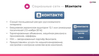 • Самый посещаемый ресурс русскоязычного
интернета;
• Ежедневная украинская аудитория 12,1 млн уникальных
посетителей (13 ноября 2014);
• Таргетированные объявления, медийная реклама в
приложениях, офферы.
• FISH — авторизованный партнёр Вконтакте.
• Предоставляем услуги по медиапланированию,
настройке и контролю качества всех кампаний.
7
Социальные сети — ВКонтакте
 