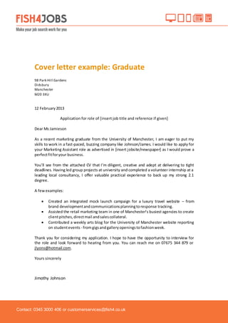 Contact: 0345 3000 406 or customerservices@fish4.co.uk
Cover letter example: Graduate
98 Park Hill Gardens
Didsbury
Manchester
M20 3XU
12 February2013
Application for role of [insert job title and reference if given]
Dear Ms Jamieson
As a recent marketing graduate from the University of Manchester, I am eager to put my
skills to work in a fast-paced, buzzing company like Johnson/James. I would like to apply for
your Marketing Assistant role as advertised in [insert jobsite/newspaper] as I would prove a
perfectfitforyour business.
You’ll see from the attached CV that I’m diligent, creative and adept at delivering to tight
deadlines. Having led group projects at university and completed a volunteer internship at a
leading local consultancy, I offer valuable practical experience to back up my strong 2.1
degree.
A fewexamples:
 Created an integrated mock launch campaign for a luxury travel website – from
brand developmentandcommunicationsplanningtoresponse tracking.
 Assisted the retail marketing team in one of Manchester’s busiest agencies to create
clientpitches,directmail andsalescollateral.
 Contributed a weekly arts blog for the University of Manchester website reporting
on studentevents - fromgigs andgalleryopeningstofashionweek.
Thank you for considering my application. I hope to have the opportunity to interview for
the role and look forward to hearing from you. You can reach me on 07675 344 879 or
jlyons@hotmail.com.
Yours sincerely
Jimothy Johnson
 