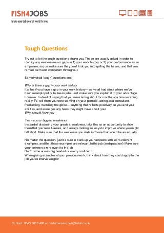 Contact: 0345 3000 406 or customerservices@fish4.co.uk
Tough Questions
Try not to let the tough questions shake you. These are usually asked in order to
identity any weaknesses or gaps in 1) your work history or 2) your performance as an
employee, so just make sure they don’t trick you into spilling the beans, and that you
remain calm and competent throughout.
Some typical ‘tough’ questions are:
Why is there a gap in your work history
It’s fine if you have a gap in your work history – we’ve all had stints where we’ve
been unemployed or between jobs. Just make sure you explain it to your advantage
however. Instead of saying that you were lazing about for months at a time watching
reality TV, tell them you were working on your portfolio, acting as a consultant,
freelancing, travelling the globe… anything that reflects positively on you and your
abilities, and assuages any fears they might have about your
Why should I hire you
Tell me your biggest weakness
Instead of disclosing your greatest weakness, take this as an opportunity to show
them that you’re self-aware, and always looking for ways to improve where you might
fall short. Make sure that the weakness you state isn’t one that would be an actually
No matter the question, just be sure to back-up your answers with work-relevant
examples, and that these examples are relevant to the job (and question!) Make sure
your answers are relevant to the job
Don’t come across big headed or overly confident
When giving examples of your previous work, think about how they could apply to the
job you’re interviewing for
 