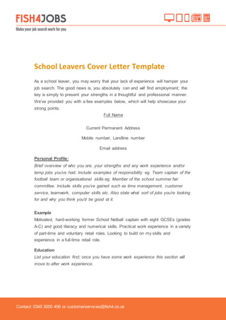 Contact: 0345 3000 406 or customerservices@fish4.co.uk
School Leavers Cover Letter Template
As a school leaver, you may worry that your lack of experience will hamper your
job search. The good news is, you absolutely can and will find employment; the
key is simply to present your strengths in a thoughtful and professional manner.
We’ve provided you with a few examples below, which will help showcase your
strong points:
Full Name
Current Permanent Address
Mobile number, Landline number
Email address
Personal Profile:
Brief overview of who you are, your strengths and any work experience and/or
temp jobs you’ve had. Include examples of responsibility eg. Team captain of the
football team or organisational skills eg. Member of the school summer fair
committee. Include skills you’ve gained such as time management, customer
service, teamwork, computer skills etc. Also state what sort of jobs you’re looking
for and why you think you’d be good at it.
Example
Motivated, hard-working former School Netball captain with eight GCSEs (grades
A-C) and good literacy and numerical skills. Practical work experience in a variety
of part-time and voluntary retail roles. Looking to build on my skills and
experience in a full-time retail role.
Education
List your education first; once you have some work experience this section will
move to after work experience.
 
