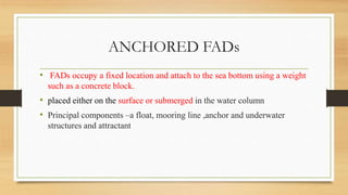 ANCHORED FADs
• FADs occupy a fixed location and attach to the sea bottom using a weight
such as a concrete block.
• placed either on the surface or submerged in the water column
• Principal components –a float, mooring line ,anchor and underwater
structures and attractant
 