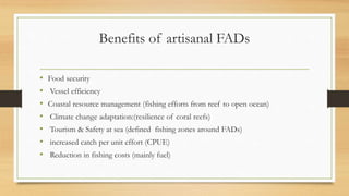 Benefits of artisanal FADs
• Food security
• Vessel efficiency
• Coastal resource management (fishing efforts from reef to open ocean)
• Climate change adaptation:(resilience of coral reefs)
• Tourism & Safety at sea (defined fishing zones around FADs)
• increased catch per unit effort (CPUE)
• Reduction in fishing costs (mainly fuel)
 