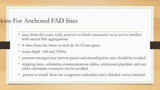 tions For Anchored FAD Sites
• away from the coast, reefs, reserves or whale sanctuaries so as not to interfere
with natural fish aggregations.
• 4–5nm from the shore or reefs & 10–12 nm apart,
• water depth -100 and 1500m
• currents-stronger near narrow passes and around points-area should be avoided.
• shipping lanes, submarine communications cables, underwater pipelines, and any
other submarine structures can be avoided.
• permit to install from the competent authorities and a detailed survey initiated.
 