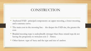 CONSTRUCTION
• Anchored FAD - principal components: an upper mooring, a lower mooring,
and a catenary curve.
• The main cost-in the mooring line - the deeper the FAD site, the greater the
cost.
• Braided mooring rope is undoubtedly stronger than three-strand rope & not
having the propensity to twist,but cost 2 - 3times.
• Other factors -type of buoy and the type and size of anchor.
 