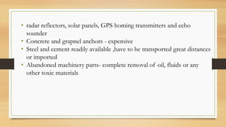 • radar reflectors, solar panels, GPS homing transmitters and echo
sounder
• Concrete and grapnel anchors - expensive
• Steel and cement readily available ,have to be transported great distances
or imported
• Abandoned machinery parts- complete removal of oil, fluids or any
other toxic materials
 