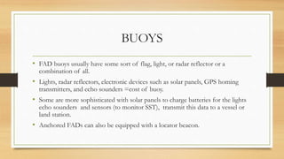 BUOYS
• FAD buoys usually have some sort of flag, light, or radar reflector or a
combination of all.
• Lights, radar reflectors, electronic devices such as solar panels, GPS homing
transmitters, and echo sounders =cost of buoy.
• Some are more sophisticated with solar panels to charge batteries for the lights
echo sounders and sensors (to monitor SST), transmit this data to a vessel or
land station.
• Anchored FADs can also be equipped with a locator beacon.
 