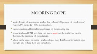 MOORING ROPE
• entire length of mooring or anchor line - about 120 percent of the depth of
water(20%-scope & 100%-mooring line).
• scope-creating additional jerking forces on the mooring line
• avoid anchored FAD loss-have too much scope on the surface or on the
bottom, the principle of the catenary.
• chain in the upper mooring - anchored spar buoy FADs-counterweight -spar
upright and reduce theft and vandalism.
 