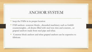 ANCHOR SYSTEM
• keep the FADs in its proper location
• FAD anchors -concrete blocks , discarded machinery such as forklift
counterweights , oil drums filled with steel tyre rims and concrete , or
grapnel anchors made from steel pipe and rebar.
• Concrete block anchors and rebar grapnel anchors can be expensive to
fabricate.
 