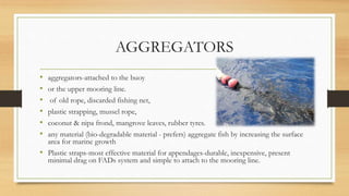 AGGREGATORS
• aggregators-attached to the buoy
• or the upper mooring line.
• of old rope, discarded fishing net,
• plastic strapping, mussel rope,
• coconut & nipa frond, mangrove leaves, rubber tyres.
• any material (bio-degradable material - prefers) aggregate fish by increasing the surface
area for marine growth
• Plastic straps-most effective material for appendages-durable, inexpensive, present
minimal drag on FADs system and simple to attach to the mooring line.
 